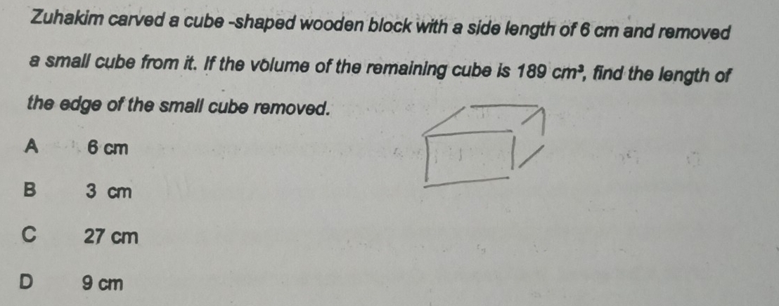 Zuhakim carved a cube -shaped wooden block with a side length of 6 cm and removed
a small cube from it. If the volume of the remaining cube is 189cm^3 , find the length of
the edge of the small cube removed.
A 6 cm
B 3 cm
C 27 cm
D€ £ 9 cm