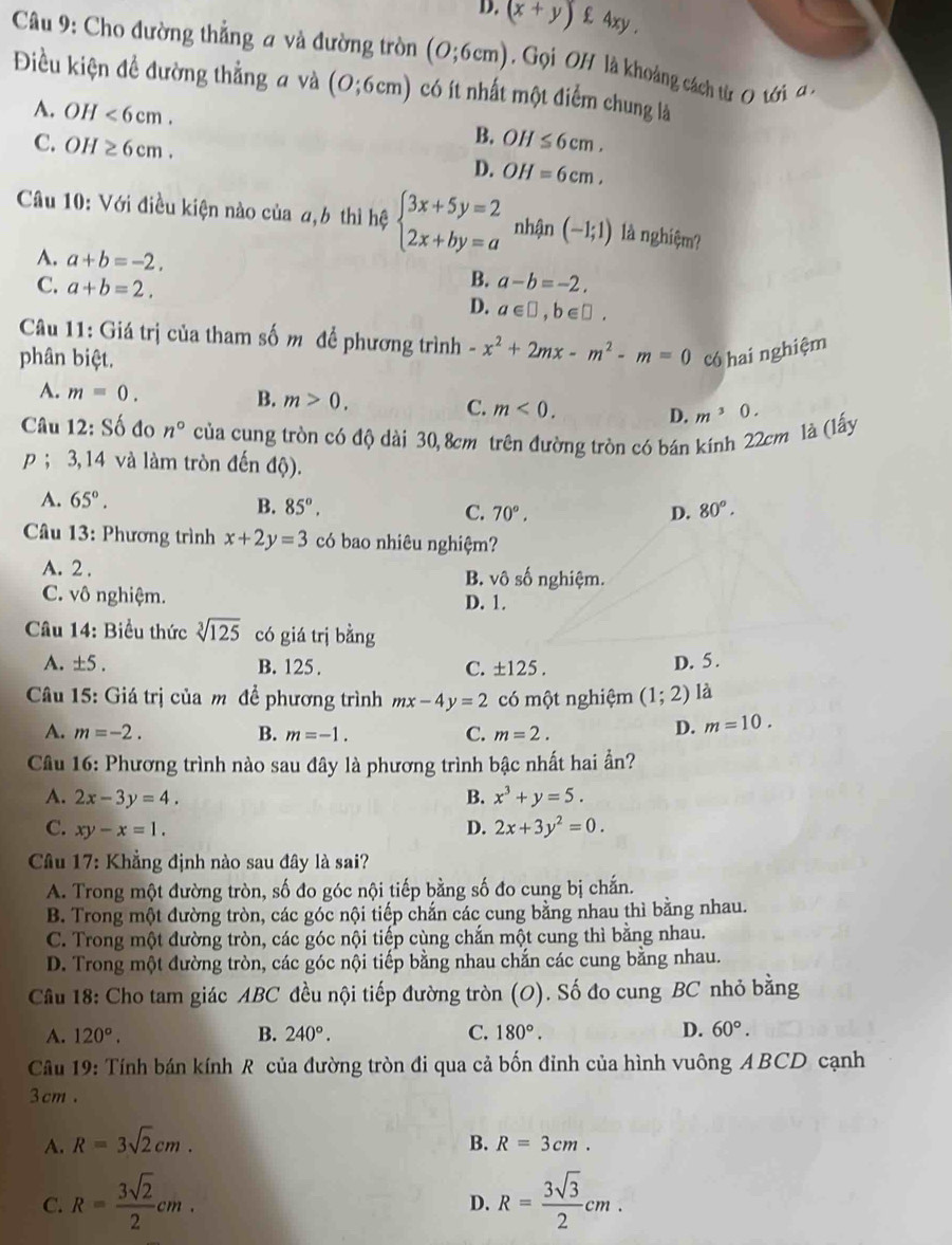 D. (x+y)^. £ 4xy .
Câu 9: Cho đường thẳng a và đường tròn (O;6cm) Gọi OH là khoảng cách từ O tới  a .
Điều kiện đề đường thẳng a và (0;6cm) có ít nhất một điểm chung là
A. OH<6cm. OH≤ 6cm.
B.
C. OI I≥ 6cm. D. OH=6cm.
Câu 10: Với điều kiện nào của a,6 thì hệ beginarrayl 3x+5y=2 2x+by=aendarray. nhận (-1;1) là nghiệm?
A. a+b=-2. B. a-b=-2.
C. a+b=2.
D. a∈ □ ,b∈ □ .
Câu 11: Giá trị của tham số m để phương trình -x^2+2mx-m^2-m=0 có hai nghiệm
phân biệt.
A. m=0.
B. m>0. C. m<0. D. m^30.
Câu 12:Sdot O do n° của cung tròn có độ dài 30, 8cm trên đường tròn có bán kính 22cm là (lấy
p ; 3,14 và làm tròn đến độ).
A. 65°. 80°.
B. 85°. C. 70°. D.
Câu 13: Phương trình x+2y=3 có bao nhiêu nghiệm?
A. 2 . B. vhat O số nghiệm.
C. vô nghiệm.
D. 1.
Câu 14: Biểu thức sqrt[3](125) có giá trị bằng
A. ± 5.
B. 125. C. ±125 .
D. 5 .
Câu 15: Giá trị của m đề phương trình mx-4y=2 có một nghiệm (1;2) là
A. m=-2. B. m=-1. C. m=2.
D. m=10.
Câu 16: Phương trình nào sau đây là phương trình bậc nhất hai ần?
A. 2x-3y=4. B. x^3+y=5.
C. xy-x=1. D. 2x+3y^2=0.
Câu 17: Khẳng định nào sau đây là sai?
A. Trong một đường tròn, số đo góc nội tiếp bằng số đo cung bị chắn.
B. Trong một đường tròn, các góc nội tiếp chắn các cung bằng nhau thì bằng nhau.
C. Trong một đường tròn, các góc nội tiếp cùng chắn một cung thì bằng nhau.
D. Trong một đường tròn, các góc nội tiếp bằng nhau chắn các cung bằng nhau.
Câu 18: Cho tam giác ABC đều nội tiếp đường tròn (O). Số đo cung BC nhỏ bằng
A. 120°. B. 240°. C. 180°. D. 60°.
Câu 19: Tính bán kính R của đường tròn đi qua cả bốn đỉnh của hình vuông ABCD cạnh
3cm .
A. R=3sqrt(2)cm.
B. R=3cm.
C. R= 3sqrt(2)/2 cm. R= 3sqrt(3)/2 cm.
D.