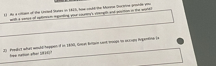 As a citizen of the United States in 1823, how could the Monroe Doctrine provide you 
with a sense of optimism regarding your country's strength and position in the world? 
2) Predict what would happen if in 1830, Great Britain sent troops to occupy Argentina (a 
free nation after 1816)?