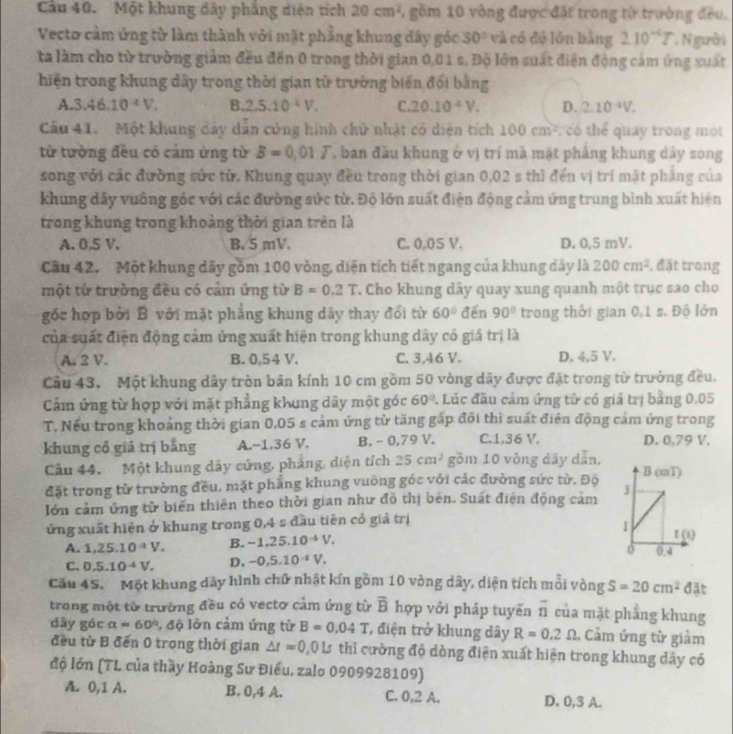 Một khung đây phẳng diện tích 20cm^2 , gồm 10 vòng được đặt trong từ trường đều.
Vecto cảm ứng từ làm thành với mặt phẳng khung đây góc 30° và có độ lớn bằng 210^(-6)T N gười
ta làm cho từ trường giảm đều đến 0 trong thời gian 0,0 1 s. Độ lớn suất điện động cảm ứng xuất
hiện trong khung dây trong thời gian tử trường biến đối bằng
A. 3.46.10^4V. B. 2,5.10^(-1)V. C 20.10^4V. D. 2.10^(-4)V.
Cầu 41.  Một khung dây dẫn cứng hình chữ nhật có diện tích 1 100cm^2 , có thể quay trong một
từ tường đều có cảm ứng từ B=0,01T T ban đầu khung ở vị trí mà mặt pháng khung dây song
song với các đường sức từ, Khung quay đều trong thời gian 0,02 s thì đến vị trí mặt pháng của
khung đây vuông gốc với các đường sức từ. Độ lớn suất điện động cảm ứng trung bình xuất hiện
trong khung trong khoảng thời gian trên là
A. 0,5 V. B. 5 mV. C. 0.0S V. D. 0,5 mV.
Cầu 42.  Một khung dây gồm 100 vòng, diện tích tiết ngang của khung dây là 200cm^2 , đặt trong
một từ trường đều có cảm ứng từ B=0.2T. Cho khung dây quay xung quanh một trục sao cho
góc hợp bởi B với mặt phẳng khung dây thay đổi từ 60° đēn 90° trong thời gian 0,1 s. Độ lớn
của suất điện động cảm ủng xuất hiện trong khung dây có giá trị là
A. 2 V. B. 0,54 V. C. 3,46 V. D. 4,5 V.
Cầu 43. Một khung dây tròn bản kính 10 cm gồm 50 vòng dây được đặt trong từ trưởng đều.
Cảm ứng từ hợp với mặt phẳng khung dây một góc 60° 1 Lúc đầu cảm ứng tử có giá trị bằng 0.05
T. Nếu trong khoảng thời gian 0,05 s cảm ứng từ tăng gấp đôi thì suất điện động cảm ứng trong
khung cổ giả trị bằng A.~1.36 V. B. - 0,79 V. C.1,36 V. D. 0.79 V,
Cầu 44.Một khung dây cứng, phàng, diện tích 25cm^2 gồm 10 vòng dây dẫn,
đặt trong từ trường đều, mặt phẳng khung vuông góc với các đường sức từ. Độ
Iớn cảm ủng tử biến thiên theo thời gian như đồ thị bên. Suất điện động cảm 
ửng xuất hiện ở khung trong 0,4 s đầu tiên có giả trị
A. 1,25.10^(-1)V. B. -1,25.10^(-4)V.
C. 0.5.10^(-4)V.
D. -0,5.10^(-5)V,
Cău 45. Một khung dây hình chữ nhật kín gồm 10 vòng dây, diện tích mỗi vòng S=20cm^2 đặt
trong một từ trường đều có vectơ cảm ứng từ overline B hợp vỏi pháp tuyến vector n của mặt phầng khung
dây góc a=60° , độ lớn cảm ứng từ B=0,04T , điện trở khung dây R=0.2Omega 1, Cảm ứng từ giảm
đều từ B đến 0 trong thời gian △ t=0 0015 thì cường độ dòng điện xuất hiện trong khung dây có
độ lớn (TL của thầy Hoàng Sư Điều, zalo 0909928109)
A. 0,1 A. B. 0,4 A. C. 0,2 A. D. 0,3 A.
