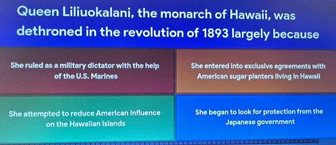 Queen Liliuokalani, the monarch of Hawaii, was
dethroned in the revolution of 1893 largely because
She ruled as a military dictator with the help She entered into exclusive agreements with
of the U.S. Marines American sugar planters living in Hawaii
She attempted to reduce American influence She began to look for protection from the
on the Hawaiian Islands Japanese government