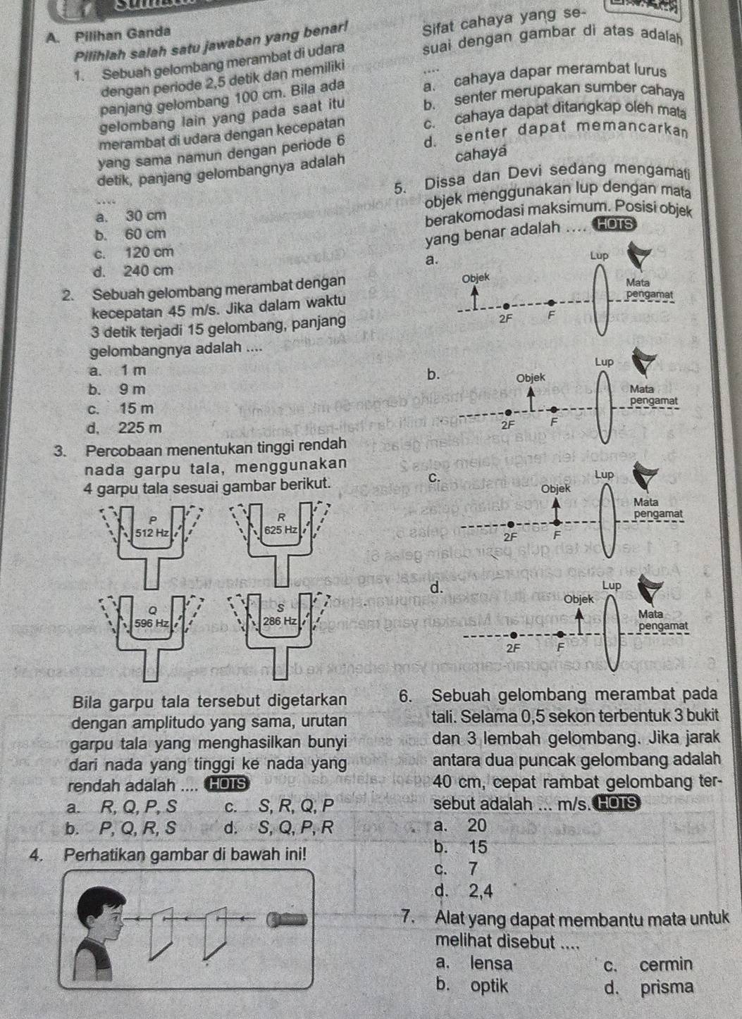 out
A. Pilihan Ganda
Pilihlah salah satu jawaban yang benar!
Sifat cahaya yang se-
1. Sebuah gelombang merambat di udara
suai dengan gambar di atas adalah
dengan periode 2,5 detik dan memiliki
panjang gelombang 100 cm. Bila ada a. cahaya dapar merambat lurus
gelombang lain yang pada saat itu
b. senter merupakan sumber cahay
merambat di udara dengan kecepatan
c. cahaya dapat ditangkap oleh mata
yang sama namun dengan periode 6
d. senter dapat memancarkan
detik, panjang gelombangnya adalah
cahaya
5. Dissa dan Devi sedang mengamati
a. 30 cm objek menggunakan lup dengan mata
b. 60 cm berakomodasi maksimum. Posisi objek
yang benar adalah      HOTS
c. 120 cm
a.
d. 240 cm
2. Sebuah gelombang merambat dengan 
kecepatan 45 m/s. Jika dalam waktu
3 detik terjadi 15 gelombang, panjang
gelombangnya adalah ....
a. 1 m
b
b. 9 m
c. 15 m
d, 225 m 
3. Percobaan menentukan tinggi rendah
nada garpu tala, menggunakan
C
4 garpu tala sesuai gambar berikut.
d.
Bila garpu tala tersebut digetarkan 6. Sebuah gelombang merambat pada
dengan amplitudo yang sama, urutan tali. Selama 0,5 sekon terbentuk 3 bukit
garpu tala yang menghasilkan bunyi dan 3 lembah gelombang. Jika jarak
dari nada yang tinggi ke nada yang antara dua puncak gelombang adalah
rendah adalah .... HOTS 40 cm, cepat rambat gelombang ter-
a. R, Q, P, S c. S, R, Q, P sebut adalah ... m/s. HOTS
b. P, Q, R, S d. S, Q, P, R a. 20
4. Perhatikan gambar di bawah ini!
b. 15
c. 7
d. 2,4
7. Alat yang dapat membantu mata untuk
melihat disebut ....
a. lensa c. cermin
b. optik d. prisma