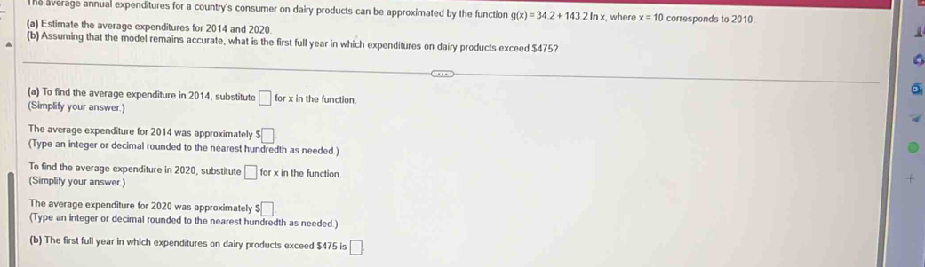 he average annual expenditures for a country's consumer on dairy products can be approximated by the function g(x)=34.2+143.2ln x where x=10 corresponds to 2010. 
(a) Estimate the average expenditures for 2014 and 2020 

(b) Assuming that the model remains accurate, what is the first full year in which expenditures on dairy products exceed $475? 
(a) To find the average expenditure in 2014, substitute □ for x in the function. 
(Simplify your answer.) 
The average expenditure for 2014 was approximately $□
(Type an integer or decimal rounded to the nearest hundredth as needed ) 
To find the average expenditure in 2020, substitute □ forx in the function. 
(Simplify your answer.) 
The average expenditure for 2020 was approximately $□
(Type an integer or decimal rounded to the nearest hundredth as needed.) 
(b) The first full year in which expenditures on dairy products exceed $475 is □.