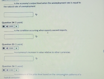 is the economy's output level when the unemployment rate is equal to 
the natural rate of unemployment 
Question 34 (1 point) 
Lissen 
_is the condition occurring when exports exceed imports. 
Question 35 (1 point) 
Listen 
_ 
is a currency's increase in value relative to other currencies. 
Question 36 (1 point) 
Listem 
_is a measure of the price level based on the consumption patterns of a 
typical consumer.