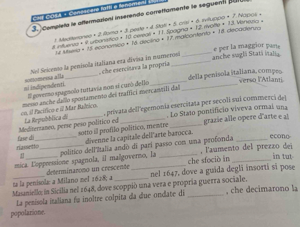 CH F C O SA - Conoscere fatti e fenoment std
3. Complela le affermazioni inserendo correttamente le seguenti pulu
1. Mediterraneo × 2. Roma × 3. peste × 4. Stati × 5. crisi × 6. sviluppo × 7. Napoli »
8. intuerza × 9. urbanístico × 10 cereali× 11. Spagna × 12. rivotte + 13. Venezia =
1. Miseria × 15. economico × 16. declino × 17. malcontento × 18. decadenza
e per la maggior parte
Nel Seicento la penisola italiana era divisa in numerosi
anche sugli Stati italia
sottomessa alla _, che esercitava la propría
verso l'Atlanti
Il governo spagnolo tuttavia non si curò dello __della penisola italiana, compro
ni indipendenti.
messo anche dallo spostamento dei traffici merçantili dal
La Repubblica di , privata dell'egemonia esercitata per secoli sui commerci del
co, il Pacifico e il Mar Baltico.
Mediterraneo, perse peso politico ed . Lo Stato pontificio viveva ormai una
fase di _sotto il profilo politico, mentre_ grazie alle opere d'arte e al
riassetto_ divenne la capitale dell’arte barocca.
1 politico dell'Italia andò di parí passo con una profonda
econo-
mica. Loppressione spagnola, il malgoverno, la _, l'aumento del prezzo dei
determinarono un crescente che sfociò in in tut-
ta la penisola: a Milano nel 1628; a _nel 1647, dove a guida degli insorti si pose
Masaniello; in Sicilia nel 1648, dove scoppiò una vera e propria guerra sociale.
La penisola italiana fu inoltre colpita da due ondate di , che decimarono la
popolazione.