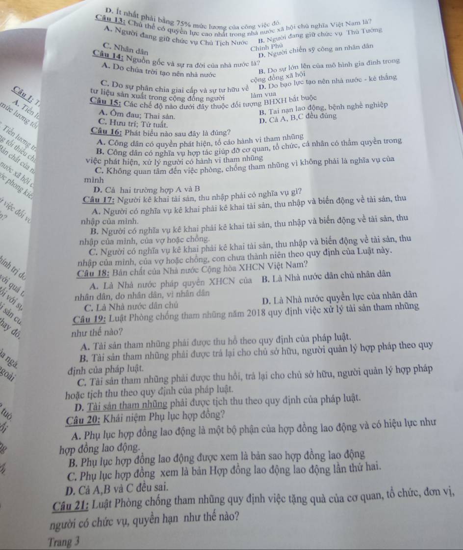 D. Ít nhất phải bằng 75% mức lương của công việc đô.
Câu 13: Chủ thể có quyền lực cao nhất trong nhà nước xã hội chủ nghĩa Việt Nam là7
A. Người đang giữ chức vụ Chủ Tịch Nước B. Người đang giữ chức vụ Thủ Tướng
C. Nhân dân
Chính Phủ
D. Người chiến sỹ công an nhân dân
Câu 14: Nguồn gốc và sự ra đời của nhà nước là?
A. Do chúa trời tạo nên nhà nước
B. Do sự lớn lên của mô hình gia đình trong
cộng đồng xã hội
C. Do sự phân chia giai cấp và sự tư hữu về D. Do bạo lực tạo nên nhà nước - kê thắng
tư liệu sản xuất trong cộng đồng người
làm vua
Câu 1: 7  Câu 15: Các chế độ nào dưới đây thuộc đối tượng BHXH bắt buộc
A. Tiền I
A. Ôm đau; Thai sản.
B, Tai nạn lao động, bệnh nghề nghiệp
lức lương tổ
D. Cả A, B,C đều đúng
C. Hưu trí; Từ tuất.
Câu 16: Phát biểu nào sau đây là đúng?
Tiền lương t
A. Công dân có quyền phát hiện, tổ cáo hành vi tham nhũng
B. Công dân có nghĩa vụ hợp tác giúp đỡ cơ quan, tổ chức, cá nhân có thẩm quyền trong
g tối thiêu ch việc phát hiện, xứ lý người có hành vi tham nhũng
ăn chất của r
C. Không quan tâm đến việc phòng, chồng tham nhũng vì không phải là nghĩa vụ của
aước xã hội 
mình
c phong kie
D. Cả hai trường hợp A và B
Câu 17: Người kê khai tài sản, thu nhập phải có nghĩa vụ gì?
* v đ  v nhập của mình.
?
A. Người có nghĩa vụ kê khai phải kê khai tài sản, thu nhập và biến động về tài sản, thu
B. Người có nghĩa vụ kê khai phải kê khai tài sản, thu nhập và biến động về tài sản, thu
nhập của mình, của vợ hoặc chồng.
C. Người có nghĩa vụ kê khai phải kê khai tài sản, thu nhập và biển động về tài sản, thu
nhập của mình, của vợ hoặc chồng, con chưa thành niên theo quy định của Luật này.
ính trị dó  Câu 18: Bản chất của Nhà nước Cộng hòa XHCN Việt Nam?
A. Là Nhà nước pháp quyên XHCN của B. Là Nhà nước dân chủ nhân dân
ới quá t
nhân dân, do nhân dân, vì nhân dân
Si với sự
C. Là Nhà nước dân chủ D. Là Nhà nước quyền lực của nhân dân
sản cụ  Câu 19: Luật Phòng chống tham những năm 2018 quy định việc xử lý tài sản tham những
day đô, như thế nào?
A. Tài sản tham nhũng phải được thu hồ theo quy định của pháp luật.
a ngá
B. Tài sân tham nhũng phải được trả lại cho chủ sở hữu, người quản lý hợp pháp theo quy
goài
định của pháp luật.
C. Tài sản tham nhũng phải được thu hồi, trà lại cho chủ sở hữu, người quản lý hợp pháp
hoặc tịch thu theo quy định của pháp luật.
D. Tài sản tham nhũng phải được tịch thu theo quy định của pháp luật.
tuō
Câu 20: Khái niệm Phụ lục hợp đồng?
A. Phụ lục hợp đồng lao động là một bộ phận của hợp đồng lao động và có hiệu lực như
hợp đồng lao động.
B. Phụ lục hợp động lao động được xem là bản sao hợp đồng lao động
C. Phụ lục hợp đồng xem là bản Hợp đồng lao động lao động lần thứ hai.
D. Cả A,B và C đều sai.
Câu 21: Luật Phòng chống tham nhũng quy định việc tặng quả của cơ quan, tổ chức, đơn vị,
người có chức vụ, quyền hạn như thế nào?
Trang 3