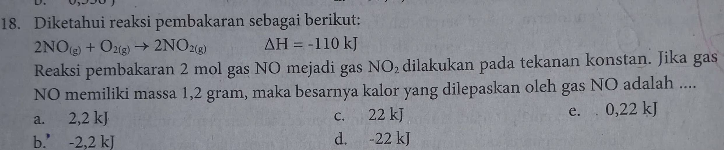 Diketahui reaksi pembakaran sebagai berikut:
2NO_(g)+O_2(g)to 2NO_2(g)
△ H=-110kJ
Reaksi pembakaran 2 mol gas NO mejadi gas NO_2 dilakukan pada tekanan konstan. Jika gas
NO memiliki massa 1,2 gram, maka besarnya kalor yang dilepaskan oleh gas NO adalah ....
a. 2,2 kJ c. 22 kJ
e. 0,22 kJ
b.’ -2,2 kJ d. -22 kJ