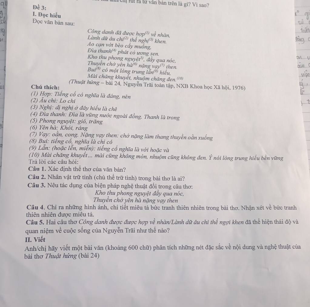 lutnh ện rut rà từ văn bản trên là gì? Vì sao?
Đề 3:
I. Đọc hiểu
Đọc văn bản sau:
Công danh đã được hợp'') về nhàn,
Lành dữ âu chỉ (2, thế nghị³ khen.
Ao cạn vớt bèo cấy muống,
Đìa thanh phát cỏ ương sen.
Kho thu phong nguyệ t^5 ,  đầy qua nóc,
Thuyền chở yên 10^((6)) nặng vay^((7)) then.
Bui^((8)) có một lòng trung lan^((9)) hiếu,
Mài chăng khuyết, nhuộm chăng đen.(10)
(Thuật hứng - bài 24, Nguyễn Trãi toàn tập, NXB Khoa học Xã hội, 1976)
Chú thích:
(1) Hợp: Tiếng cổ có nghĩa là đáng, nên
(2) Âu chi: Lo chi
(3) Nghị: dị nghị ở đây hiểu là chê
(4) Đìa thanh: Đìa là vũng nước ngoài đồng. Thanh là trong
(5) Phong nguyệt: gió, trăng
(6) Yên hà: Khói, ráng
(7) Vạy: oằn, cong. Nặng vạy then: chở nặng làm thang thuyền oằn xuống
(8) Bui: tiếng cổ, nghĩa là chỉ có
(9) Lẫn: (hoặc lễn, miễn): tiếng cổ nghĩa là với hoặc và
(10) Mài chăng khuyết... mài cũng không mòn, nhuộm cũng không đen. Ý nói lòng trung hiếu bền vững
Trả lời các câu hỏi:
Câu 1. Xác định thể thơ của văn bản?
Câu 2. Nhân vật trữ tình (chủ thể trữ tình) trong bài thơ là ai?
Câu 3. Nêu tác dụng của biện pháp nghệ thuật đối trong câu thơ:
Kho thu phong nguyệt đầy qua nóc,
Thuyền chở yên hà nặng vạy then
Câu 4. Chỉ ra những hình ảnh, chi tiết miêu tả bức tranh thiên nhiên trong bài thơ. Nhận xét về bức tranh
thiên nhiên được miêu tả.
Câu 5. Hai câu thơ Công danh được được hợp về nhàn/Lành dữ âu chi thế ngợi khen đã thể hiện thái độ và
quan niệm về cuộc sống của Nguyễn Trãi như thế nào?
II. Viết
Anh/chị hãy viết một bài văn (khoảng 600 chữ) phân tích những nét đặc sắc về nội dung và nghệ thuật của
bài thơ Thuật hứng (bài 24)