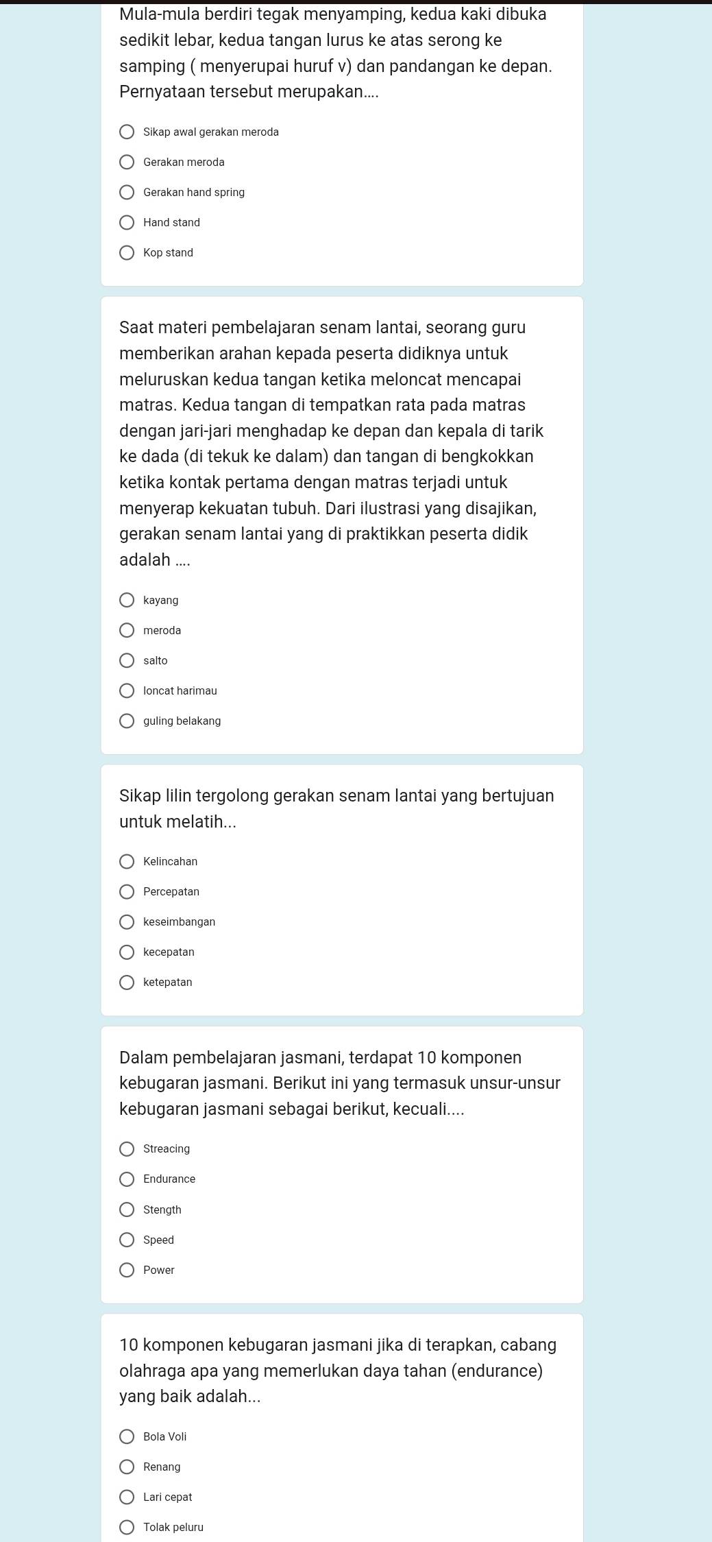 Mula-mula berdiri tegak menyamping, kedua kaki dibuka
sedikit lebar, kedua tangan lurus ke atas serong ke
samping ( menyerupai huruf v) dan pandangan ke depan.
Pernyataan tersebut merupakan....
Gerakan meroda
Gerakan hand spring
Hand stand
Kop stand
Saat materi pembelajaran senam lantai, seorang guru
memberikan arahan kepada peserta didiknya untuk
meluruskan kedua tangan ketika meloncat mencapai
matras. Kedua tangan di tempatkan rata pada matras
dengan jari-jari menghadap ke depan dan kepala di tarik
ke dada (di tekuk ke dalam) dan tangan di bengkokkan
ketika kontak pertama dengan matras terjadi untuk
menyerap kekuatan tubuh. Dari ilustrasi yang disajikan,
gerakan senam lantai yang di praktikkan peserta didik
adalah ....
kayang
meroda
salto
loncat harimau
guling belakang
Sikap lilin tergolong gerakan senam lantai yang bertujuan
untuk melatih...
Kelincahan
Percepatan
keseimbangan
kecepatan
ketepatan
Dalam pembelajaran jasmani, terdapat 10 komponen
kebugaran jasmani. Berikut ini yang termasuk unsur-unsur
kebugaran jasmani sebagai berikut, kecuali....
Streacing
Endurance
Stength
Speed
Power
10 komponen kebugaran jasmani jika di terapkan, cabang
olahraga apa yang memerlukan daya tahan (endurance)
yang baik adalah...
Bola Voli
Renang
Lari cepat
Tolak peluru