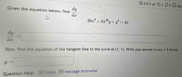 つ 2 5 ① Det 
Given the equation below, find  dy/dx .
36x^9+8x^(48)y+y^4=45
 dy/dx =□
□ 
Now, find the equation of the tangent line to the curve at (1,1). Write your answer in mx+b format
y=□
Question Help: Video Message instructor