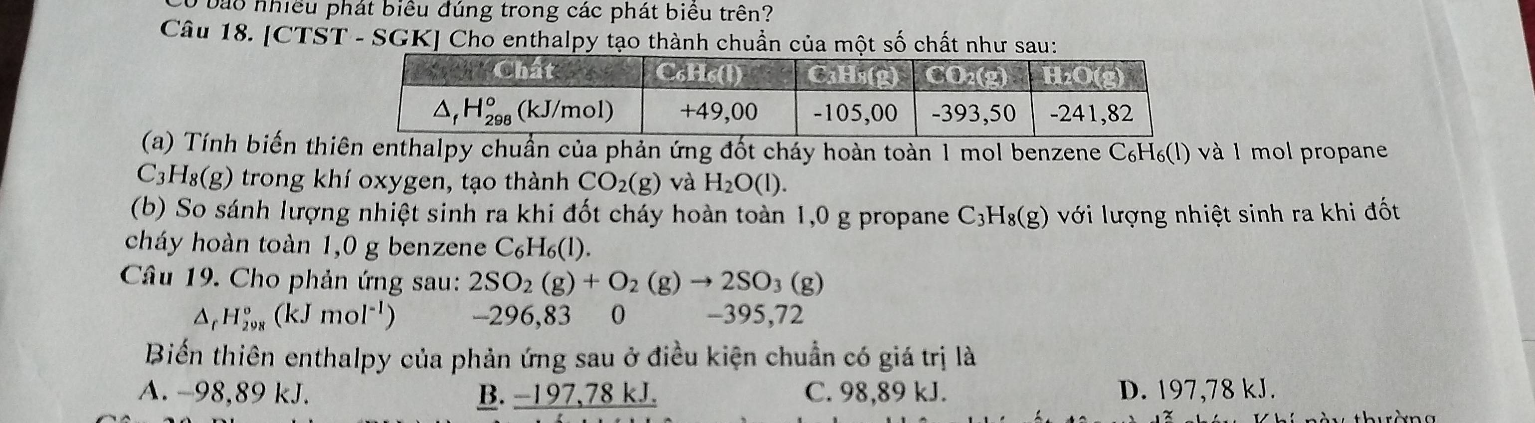 a o nhiều phát biểu đúng trong các phát biểu trên?
Câu 18. [CTST - SGK] Cho enthalpy tạo thành chuẩn của một số chất như sau:
(a) Tính biến thiên enthalpy chuẩn của phản ứng đốt cháy hoàn toàn 1 mol benzene C₆H₆(l) và 1 mol propane
C_3H_8(g) trong khí oxygen, tạo thành CO_2(g) và H_2O(l).
(b) So sánh lượng nhiệt sinh ra khi đốt cháy hoàn toàn 1,0 g propane C_3H_8(g) với lượng nhiệt sinh ra khi đốt
cháy hoàn toàn 1,0 g benzene C_6H_6(l).
Câu 19. Cho phản ứng sau: 2SO_2(g)+O_2(g)to 2SO_3(g)
△ _rH_(298)°(kJmol^(-1)) -296,83 0 -395,72
Biến thiên enthalpy của phản ứng sau ở điều kiện chuẩn có giá trị là
A. -98,89 kJ. B. _ -197,78kJ. C. 98,89 kJ. D. 197,78 kJ.