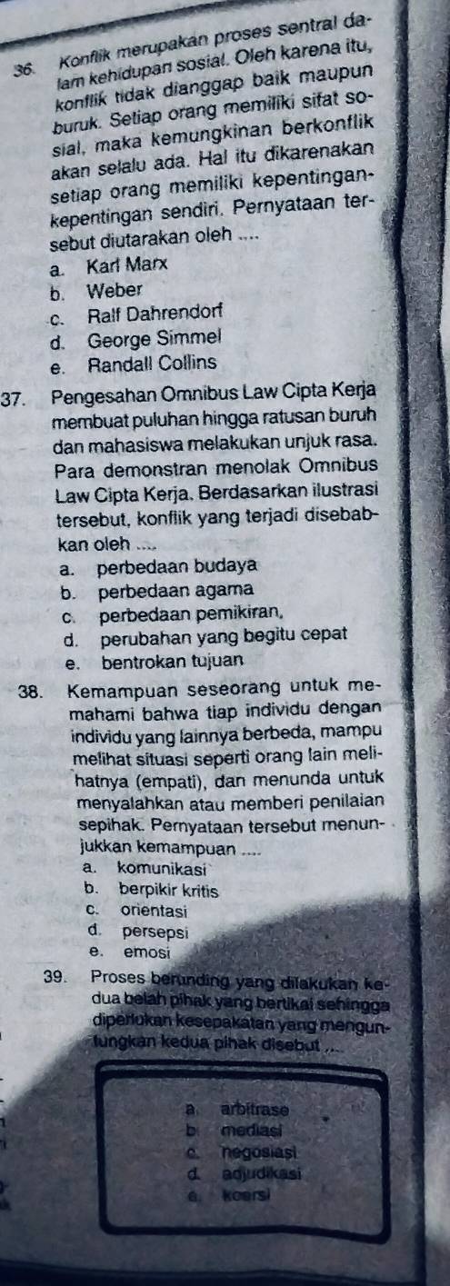 Konflik merupakan proses sentral da-
lam kehidupan sosial. Oleh karena itu,
konflik tidak dianggap balk maupun
buruk. Setiap orang memiliki sifat so-
sial, maka kemungkinan berkonflik
akan selalu ada. Hal itu dikarenakan
setiap orang memiliki kepentingan-
kepentingan sendiri. Pernyataan ter-
sebut diutarakan oleh ....
a. Karl Marx
b. Weber
c. Ralf Dahrendorf
d. George Simmel
e. Randall Collins
37. Pengesahan Omnibus Law Cipta Kerja
membuat puluhan hingga ratusan buruh
dan mahasiswa melakukan unjuk rasa.
Para demonstran menolak Omnibus
Law Cipta Kerja, Berdasarkan ilustrasi
tersebut, konflik yang terjadi disebab-
kan oleh …
a. perbedaan budaya
b. perbedaan agama
c. perbedaan pemikiran,
d. perubahan yang begitu cepat
e. bentrokan tujuan
38. Kemampuan seseorang untuk me-
mahami bahwa tiap individu dengan 
individu yang lainnya berbeda, mampu
melihat situasi seperti orang lain meli-
hatnya (empati), dan menunda untuk
menyalahkan atau memberi penilaian 
sepihak. Pernyataan tersebut menun-
jukkan kemampuan ....
a. komunikasi
b. berpikir kritis
c. orientasi
d. persepsi
e. emosi
39. Proses berunding yang dilakukan ke-
dua belah pihak yang bertikai sehingga
diperlukan kesepakatan yang mengun-
tungkan kedua pihak disebut ....
a arbitrase
b mediasi
c negosiasi
d aqjudikasi
e koersi