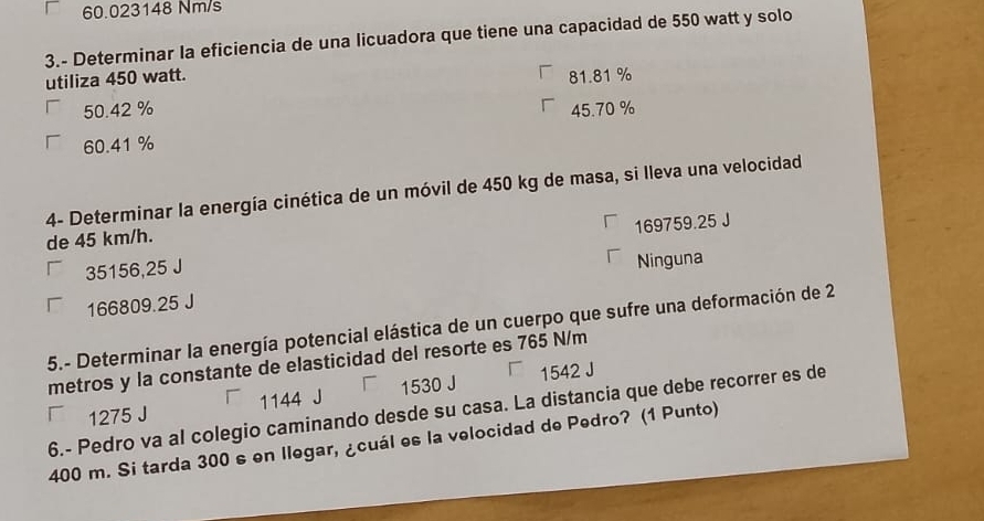 60.023148 Nm/s
3.- Determinar la eficiencia de una licuadora que tiene una capacidad de 550 watt y solo
utiliza 450 watt. 81.81 %
50.42 % 45.70 %
60.41 %
4- Determinar la energía cinética de un móvil de 450 kg de masa, si lleva una velocidad
169759.25 J
de 45 km/h.
35156,25 J
Ninguna
166809.25 J
5.- Determinar la energía potencial elástica de un cuerpo que sufre una deformación de 2
metros y la constante de elasticidad del resorte es 765 N/m
1275 J 1144 J 1530 J 1542 J
6.- Pedro va al colegio caminando desde su casa. La distancia que debe recorrer es de
400 m. Si tarda 300 s en Ilegar, ¿cuál es la velocidad de Pedro? (1 Punto)