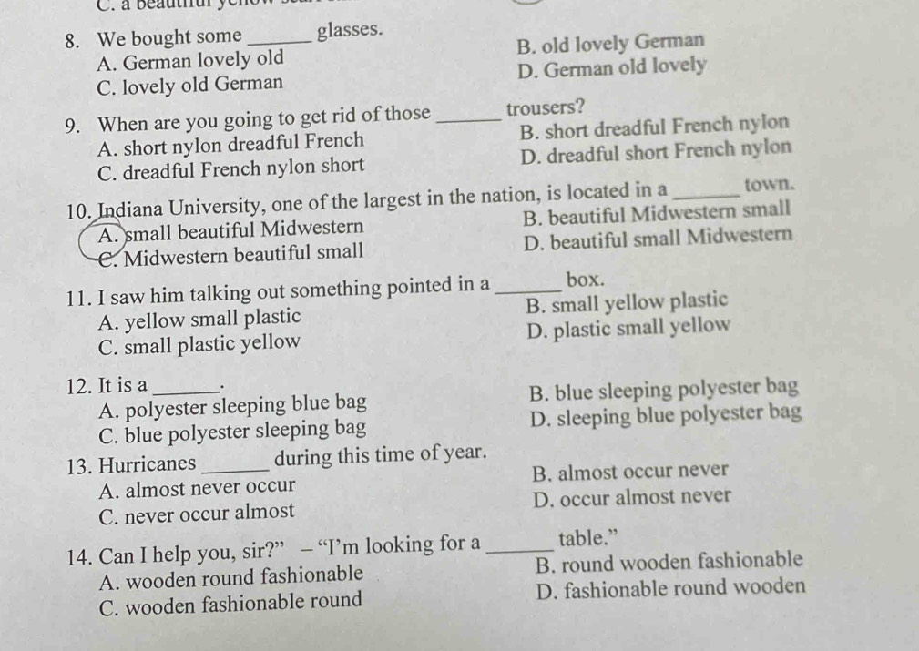 à beauthur yem
8. We bought some _glasses.
A. German lovely old B. old lovely German
C. lovely old German D. German old lovely
9. When are you going to get rid of those_ trousers?
A. short nylon dreadful French B. short dreadful French nylon
C. dreadful French nylon short D. dreadful short French nylon
10. Indiana University, one of the largest in the nation, is located in a _town.
A. small beautiful Midwestern B. beautiful Midwestern small
C. Midwestern beautiful small D. beautiful small Midwestern
11. I saw him talking out something pointed in a _box.
A. yellow small plastic B. small yellow plastic
C. small plastic yellow D. plastic small yellow
12. It is a _.
A. polyester sleeping blue bag B. blue sleeping polyester bag
C. blue polyester sleeping bag D. sleeping blue polyester bag
13. Hurricanes_ during this time of year.
A. almost never occur B. almost occur never
C. never occur almost D. occur almost never
14. Can I help you, sir?” — “I’m looking for a _table.”
A. wooden round fashionable B. round wooden fashionable
C. wooden fashionable round D. fashionable round wooden