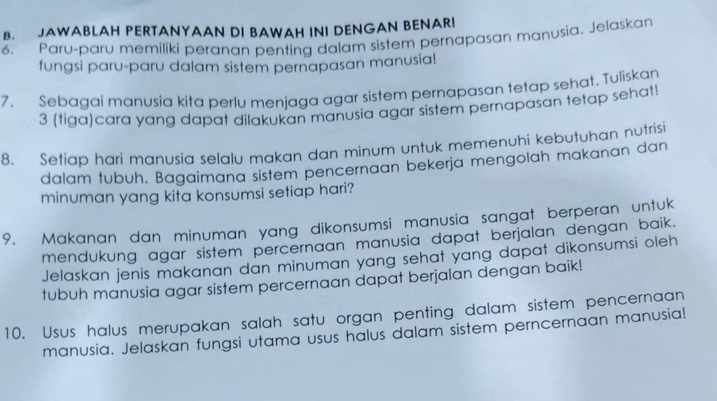 JAWABLAH PERTANYAAN DI BAWAH INI DENGAN BENAR! 
6. Paru-paru memiliki peranan penting dalam sistem pernapasan manusia. Jelaskan 
fungsi paru-paru dalam sistem pernapasan manusia! 
7. Sebagai manusia kita perlu menjaga agar sistem pernapasan tetap sehat. Tuliskan 
3 (tiga)cara yang dapat dilakukan manusia agar sistem pernapasan tetap sehat! 
8. Setiap hari manusia selalu makan dan minum untuk memenuhi kebutuhan nutrisi 
dalam tubuh. Bagaimana sistem pencernaan bekerja mengolah makanan dan 
minuman yang kita konsumsi setiap hari? 
9. Makanan dan minuman yang dikonsumsi manusia sangat berperan untuk 
mendukung agar sistem percernaan manusia dapat berjalan dengan baik. 
Jelaskan jenis makanan dan minuman yang sehat yang dapat dikonsumsi oleh 
tubuh manusia agar sistem percernaan dapat berjalan dengan baik! 
10. Usus halus merupakan salah satu organ penting dalam sistem pencernaan 
manusia. Jelaskan fungsi utama usus halus dalam sistem perncernaan manusia!