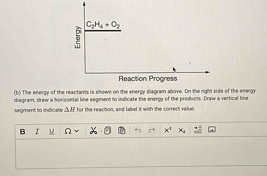 The energy of the reactants is shown on the energy diagram above. On the right side of the energy
diagram, draw a horizontal line segment to indicate the energy of the products. Draw a vertical line
segment to indicate △ H for the reaction, and label it with the correct value.
B I U Ω X
X^2 X_2