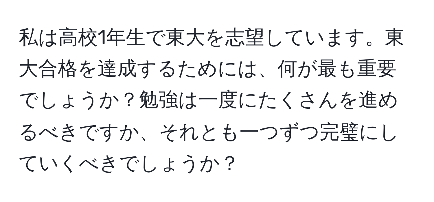 私は高校1年生で東大を志望しています。東大合格を達成するためには、何が最も重要でしょうか？勉強は一度にたくさんを進めるべきですか、それとも一つずつ完璧にしていくべきでしょうか？