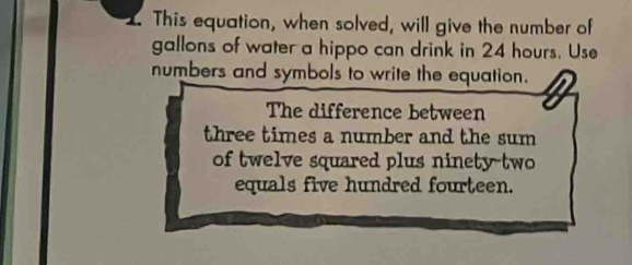 This equation, when solved, will give the number of
gallons of water a hippo can drink in 24 hours. Use 
numbers and symbols to write the equation. 
The difference between 
three times a number and the sum 
of twelve squared plus ninety-two 
equals five hundred fourteen.