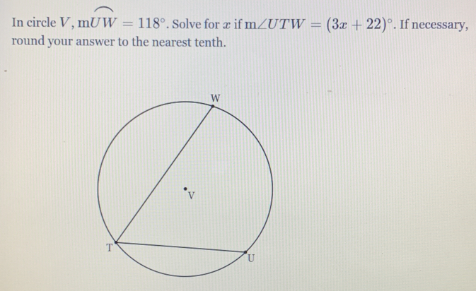 In circle V, mwidehat UW=118°. Solve for x if m∠ UTW=(3x+22)^circ . If necessary, 
round your answer to the nearest tenth.