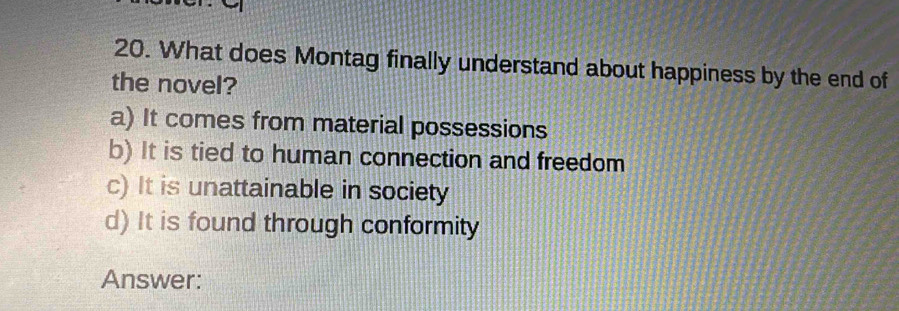 What does Montag finally understand about happiness by the end of
the novel?
a) It comes from material possessions
b) It is tied to human connection and freedom
c) It is unattainable in society
d) It is found through conformity
Answer: