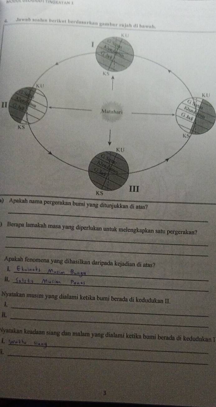 Jawab soalan berikut herdasarkan gambar rajah di bawah. 
U 
II 
_ 
a) Apakah nama pergerakan bumi yang ditunjukkan di atas? 
_ 
) Berapa lamakah masa yang diperlukan untuk melengkapkan satu pergerakan? 
_ 
Apakah fenomena yang dihasilkan daripada kejadian di atas? 
1. 
ii. 
_ 
_ 
_ 
Nyatakan musim yang dialami ketika bumi berada di kedudukan II. 
1 
_ 
ii. 
_ 
Nyatakan keadaan siang dan malam yang dialami ketika bumi berada di kedudukan 
1 
_ 
3