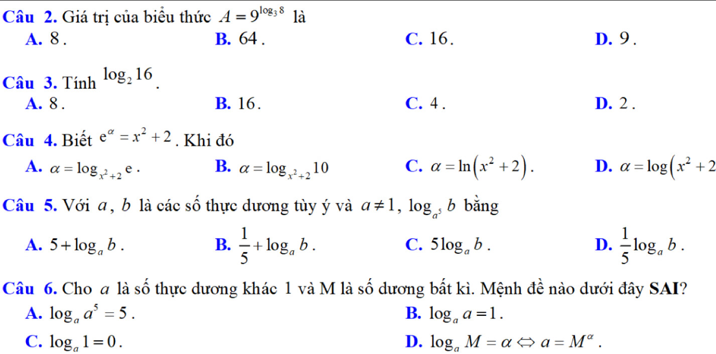 Giá trị của biểu thức A=9^(log _3)8 là
A. 8. B. 64. C. 16. D. 9.
Câu 3. Tính log _216.
A. 8. B. 16. C. 4. D. 2.
Câu 4. Biết e^(alpha)=x^2+2. Khi đó
A. alpha =log _x^2+2 e .
B. alpha =log _x^2+210 C. alpha =ln (x^2+2). alpha =log (x^2+2
D.
Câu 5. Với a , b là các số thực dương tùy ý và a!= 1, log _a^5b bằng
A. 5+log _ab. B.  1/5 +log _ab. C. 5log _ab. D.  1/5 log _ab. 
Câu 6. Cho a là số thực dương khác 1 và M là số dương bắt kì. Mệnh đề nào dưới đây SAI?
A. log _aa^5=5. B. log _aa=1.
C. log _a1=0. D. log _aM=alpha Leftrightarrow a=M^(alpha).