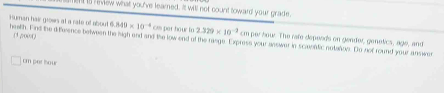 ent is review what you've learned. It will not count toward your grade. 
Human hair grows at a rate of about 6.849* 10^(-4)cm per hour to 2.329* 10^(-2)cm
(1 point) 
health. Find the difference between the high end and the low end of the range. Express your answer in scientific notation. Do not round your answer per hour. The rate depends on gender, genetics, age, and
cm per hour