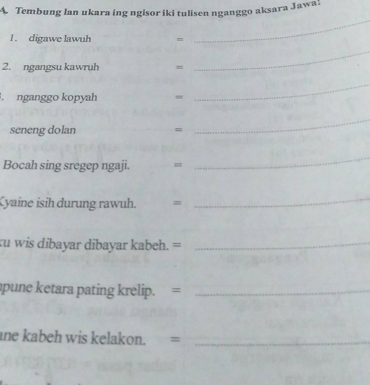 A Tembung lan ukara ing ngisor iki tulisen nganggo aksara Jawa! 
1 . digawe lawuh = 
_ 
2. ngangsu kawruh = 
_ 
. nganggo kopyah = 
_ 
seneng dolan = 
_ 
Bocah sing sregep ngaji. = 
_ 
Kyaine isih durung rawuh. = 
_ 
ku wis dibayar dibayar kabeh. =_ 
apune ketara pating krelip. =_ 
ane kabeh wis kelakon. =_