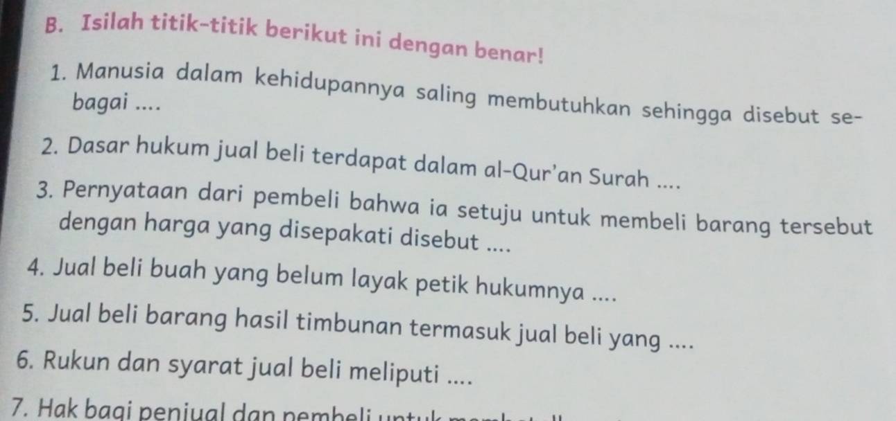 Isilah titik-titik berikut ini dengan benar! 
1. Manusia dalam kehidupannya saling membutuhkan sehingga disebut se- 
bagai .... 
2. Dasar hukum jual beli terdapat dalam al-Qur’an Surah .... 
3. Pernyataan dari pembeli bahwa ia setuju untuk membeli barang tersebut 
dengan harga yang disepakati disebut .... 
4. Jual beli buah yang belum layak petik hukumnya .... 
5. Jual beli barang hasil timbunan termasuk jual beli yang .... 
6. Rukun dan syarat jual beli meliputi .... 
7. Hak bagi peniual dan pembeli untu