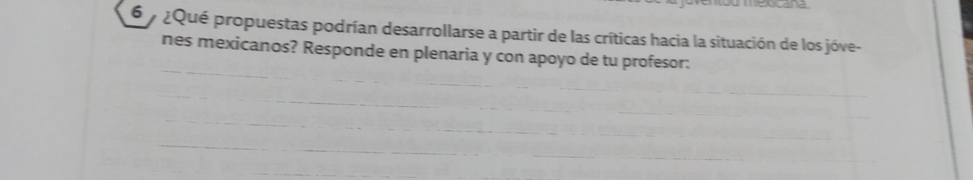 xcana 
6 ¿Qué propuestas podrían desarrollarse a partir de las críticas hacia la situación de los jóve- 
_ 
nes mexicanos? Responde en plenaria y con apoyo de tu profesor: 
_ 
_ 
_ 
_ 
_ 
_ 
_ 
_ 
_