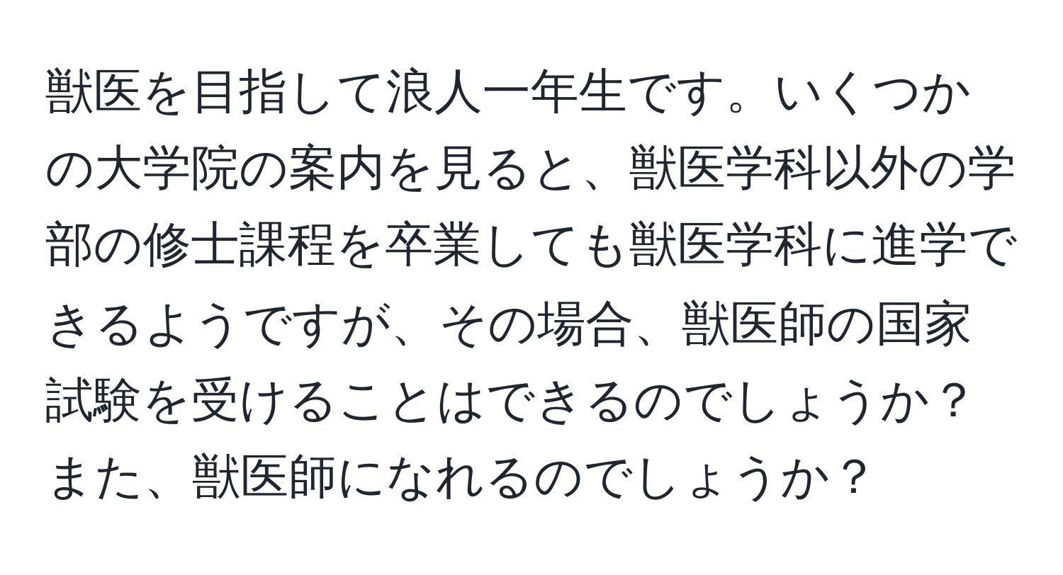 獣医を目指して浪人一年生です。いくつかの大学院の案内を見ると、獣医学科以外の学部の修士課程を卒業しても獣医学科に進学できるようですが、その場合、獣医師の国家試験を受けることはできるのでしょうか？また、獣医師になれるのでしょうか？