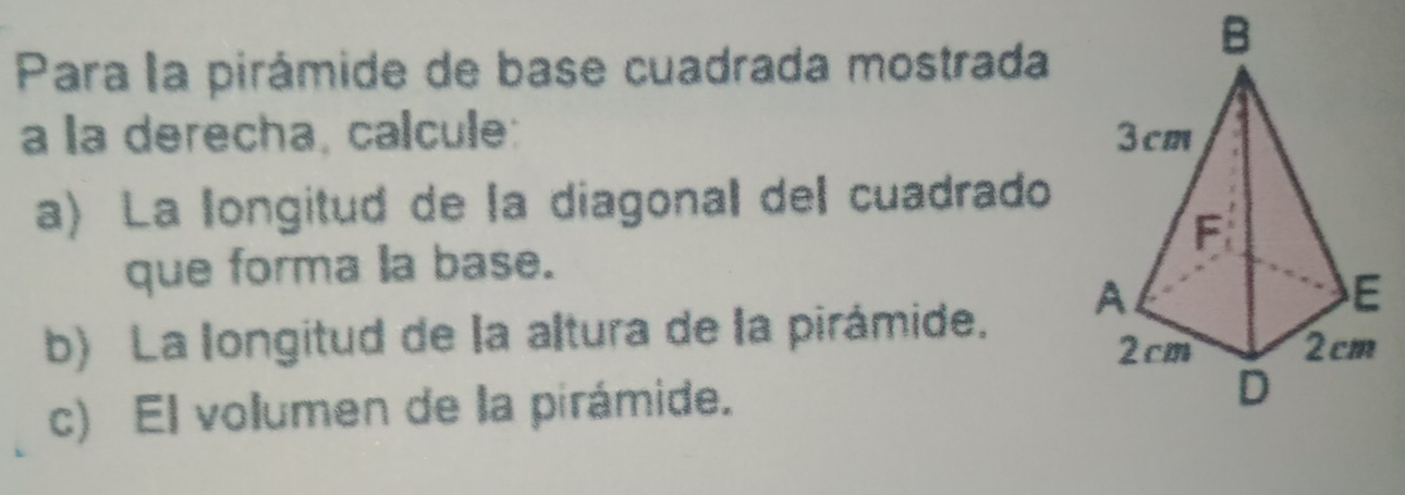 Para la pirámide de base cuadrada mostrada 
a la derecha, calcule: 
a) La longitud de la diagonal del cuadrado 
que forma la base. 
b) La longitud de la altura de la pirámide. 
c) El volumen de la pirámide.