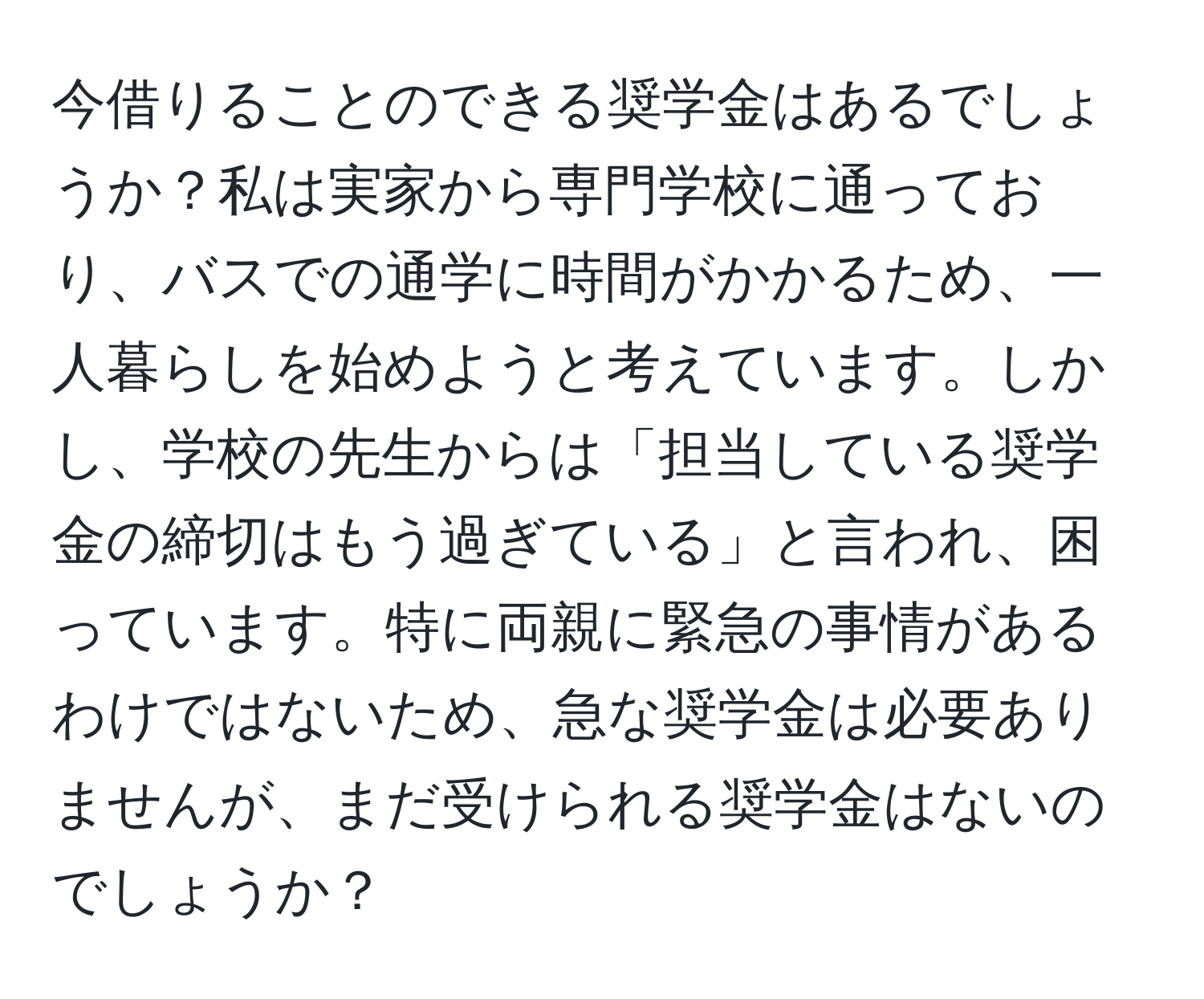 今借りることのできる奨学金はあるでしょうか？私は実家から専門学校に通っており、バスでの通学に時間がかかるため、一人暮らしを始めようと考えています。しかし、学校の先生からは「担当している奨学金の締切はもう過ぎている」と言われ、困っています。特に両親に緊急の事情があるわけではないため、急な奨学金は必要ありませんが、まだ受けられる奨学金はないのでしょうか？