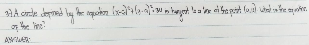 3)A.circle depined by the equation (x-6)^2+(y-9)^2=34 is tangent to lie ot the point (a,4) What is the equation 
of the line? 
ANSWER: