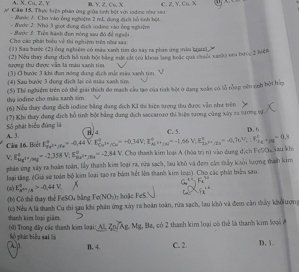 A. X, Cu, Z, Y B. Y, Z, Cu, X. C. Z, Y, Cu, X.
Câu 15. Thực hiện phản ứng giữa tinh bột với iodine như sau:
- Bước 1: Cho vào ống nghiệm 2 mL dung dịch hồ tinh bột.
- Bước 2: Nhỏ 3 giọt dung dịch iodine vào ống nghiệm
- Bước 3: Tiến hành đun nóng sau đó để nguội .
Cho các phát biểu về thí nghiệm trên như sau:
(1) Sau bước (2) ổng nghiệm có màu xanh tím do xảy ra phản ứng màu biuret.
(2) Nếu thay dung dịch hồ tinh bột bằng mặt cắt (củ khoai lang hoặc quả chuối xanh) sau bước 2 hiện
tượng thu được vẫn là màu xanh tím.
(3) Ở bước 3 khi đun nóng dung dịch mất màu xanh tím.
(4) Sau bước 3 dung dịch lại có màu xanh tím.
(5) Thí nghiệm trên có thể giải thích do mạch cấu tạo của tinh bột ở dạng xoắn có lỗ rỗng nên tịnh bột hấp
thụ iodine cho màu xanh tím.
(6) Nếu thay dung dịch iodine bằng dung dịch KI thì hiện tượng thu được vẫn như trên.
(7) Khi thay dung dịch hồ tinh bột bằng dung dịch saccarozơ thì hiện tương cũng xảy ra tương tự.
Số phát biểu đúng là
A. 3. B, 4. C. 5. D. 6.
Câu 16. Biết E_Fe^(2+)/Fe^0=-0,44V.E_Cu^(2+)/Cu^0=+0,34V;E_Al^(3+)/Al^0=-1,66V;E_Zn^(2+)/Zn^0=-0,76V;:E_Ag^+/Ag^0=0,8 Sau khi
V; E_Mg^(2+)/Mg^0=-2,358V;E_Ba^(2+)/Ba^0=-2,84V. C Cho thanh kim loại A (hóa trị n) vào dung dịch Fe SO_4
phản ứng xảy ra hoàn toàn, lấy thanh kim loại ra, rửa sạch, lau khô và đem cân thấy khối lượng thah kim
loại tăng. (Giả sử toàn bộ kim loại tạo ra bám hết lên thanh kim loại). Cho các phát biểu sau:
(a) E_A^(n+)/A^0>-0,44V.
(b) Có thể thay thể FeSO_4 bǎng Fe(NO_3)_2 hoặc FeS.
(c) Nếu A là thanh Cu thì sau khi phản ứng xảy ra hoàn toàn, rửa sạch, lau khô và đem cân thấy khốlượng
thanh kim loại giảm.
(d) Trong dãy các thanh kim loại: Al, Zn, Âg, Mg, Ba, có 2 thanh kim loại có thể là thanh kim loại A
Số phát biểu sai là
A.3. B. 4. C. 2.
D. 1.