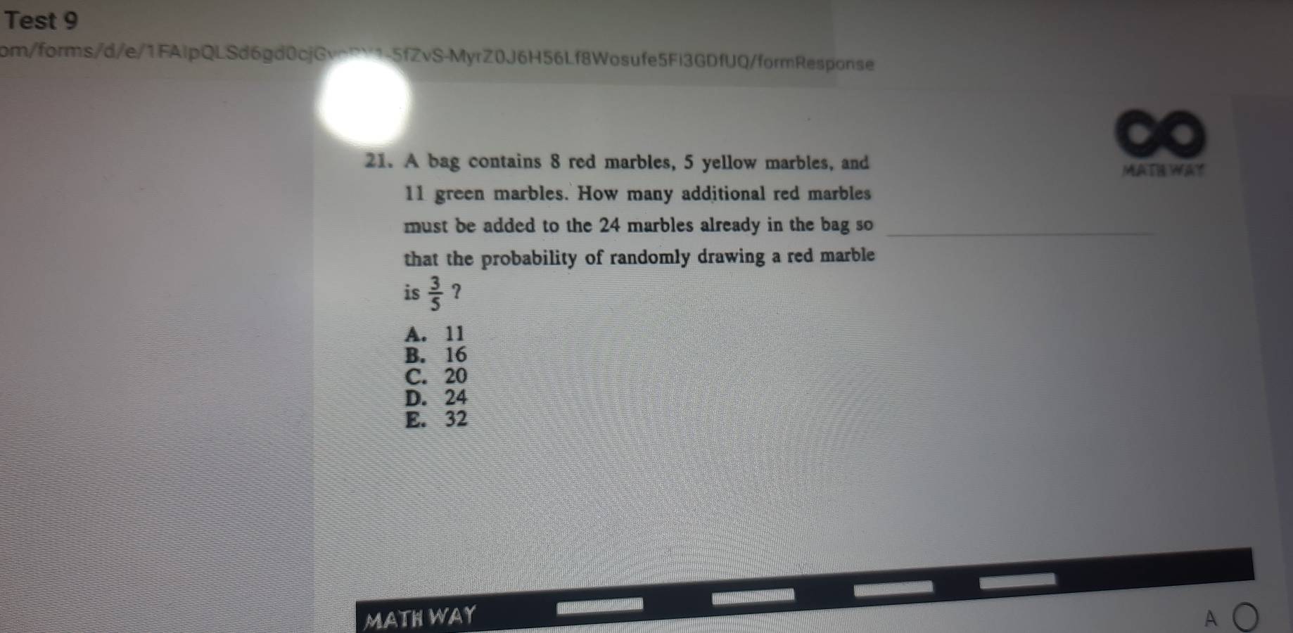 Test 9
com/forms/d/e/1FAlpQLSd6gd0cjGvoRY1-5fZvS-MyrZ0J6H56Lf8Wosufe5Fi3GDfUQ/formResponse
21. A bag contains 8 red marbles, 5 yellow marbles, and MAIE WAY
11 green marbles. How many additional red marbles
must be added to the 24 marbles already in the bag so
that the probability of randomly drawing a red marble
is  3/5  ?
A. 11
B. 16
C. 20
D. 24
E. 32
……
MATH WAY A