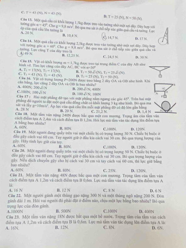 C. T=43(N),N=43(N). D. T=25(N),N=50(N).
Câu 13. Một quả cầu có khổi lượng 1,5kg được treo vào tường nhờ một sợi dãy. Dây hợp với
tường góc alpha =45°. Cho g=9,8m/s^2. Bỏ qua ma sát ở chỗ tiếp xúc giữa quả cầu và tường. Lực
ép của quả cầu lên tưởng là
A. 20 N. B. 10,4 N C 14,7 N. D. 17 N.
Câu 14. Một quả cầu có khổi lượng 2,5kg được treo vào tường nhờ một sợi dây. Dãy hợp
với tường gỏc a=60°. Cho g=9,8m/s^2
tưởng. Lực căng T của dãy treo là Bó qua ma sát ở chỗ tiếp xúc giữa quá cầu và
A. 49 N. B. 12,25 N. C. 24,5 N. D. 30 N.
Câu 15. Vật có khổi lượng m=1.7kg g được treo tại trung điểm C của dây AB như
hình vẽ. Tìm lực căng của dây AC, BC với a=30°
A. T_1=17(N),T_2=17(N). B, T_1=50sqrt(3)(N),T_2=25sqrt(3)(N).
C. T_1=43(N),T_2=43(N). D. T_1=25(N),T_2=50(N).
Câu 16. Vật có trọng lượng P=200N được treo bằng 2 dây OA và OB như hình. Khi
cân bằng, lực căng 2 dây OA và OB là bao nhiêu?
H
A. 400N; 200sqrt(3)N B. 200sqrt(3)N;400N
C.100N; 100sqrt(3)N D. 100sqrt(3)N 100N P
A
Câu 17 : Hai mặt phẳng đỡ tạo với mặt phẳng nằm ngang các góc 45°. Trên hai mặt
phẳng đó người ta đặt một quả cầu đồng chát có khổi lượng 3 kg như hình. Bỏ qua ma
sát và lấy g=10m/s^2
A. 28 N . Áp lực của quả cầu lên mỗi mặt phẳng đỡ có độ lớn gần bằng
B. 20 N. C. 21,2 N. D. 1,4 N
Câu 18. Một tầm ván nặng 240N được bắc qua một con mương. Trọng âm của tấm vân
cách điểm tựa A 2,4m và cách điểm tựa B 1,2m. Hỏi lực mà tảm ván tác dụng lên điểm tựa
A bằng bao nhiêu?
A. 60N. B. 80N. C.100N. D. 120N.
Câu 19. Một người đang quầy trên vai một chiếc bị có trọng lượng 50 N. Chiếc bị buộc ở
đầu gây cách vai 60 cm. Tay người giữ ở đầu kia cách vai 30 cm. Bỏ qua trọng lượng của
gậy. Hãy tính lực giữ của tay.
A. 60N. B. 80N. C.100N. D. 120N.
Câu 20. Một người đang quầy trên vai một chiếc bị có trọng lượng 50 N. Chiếc bị buộc ở
đầu gậy cách vai 60 cm. Tay người giữ ở đầu kia cách vai 30 cm. Bỏ qua trọng lượng của
gậy. Nếu dịch chuyển gậy cho bị cách vai 30 cm và tay cách vai 60 cm, thì lực giữ bằng
bao nhiêu?
A. 60N. B. 80N. C. 25N. D. 120N.
Câu 21. Một tấm ván nặng 48N được bắc qua một con mương. Trọng tâm của tấm ván
cách điểm tựa A 1,2m và cách điểm tựa B 0,6m. Lực mà tầm ván tác dụng lên điểm tựa A
là:
A. 16 N B. 12 N C. 8 N D. 6 N
Câu 22. Một người gánh một thùng gạo nặng 300 N và một thùng ngô nặng 200 N. Đòn
gảnh dài 1 m. Hỏi vai người đó phải đặt ở điểm nào, chịu một lực bằng bao nhiêu? Bỏ qua
trọng lực của đòn gánh.
A.1000N B. 500N C.100N D. 400N
Câu 23. Một tấm ván nặng 18N được bắt qua một bề nước. Trọng tâm của tấm ván cách
điểm tựa A 1,2m vả cách điểm tựa B là 0,6m. Lực mà tấm ván tác dụng lên điểm tựa A là:
A. 16N. B. 12N. C. 8N. D. 6N.