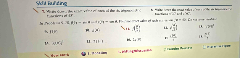 Skill Building 
7. Write down the exact value of each of the six trigonometric 8. Write down the exact value of each of the six trigonometric 
functions of 45°. functions of 30° and of 60°. 
In Problems 9- 18 f(θ )=sin θ and g(θ )=cos θ. Find the exact value of each expression ifθ =60°. Do not use a calculator. 
9. f(θ ) 10. g(θ ) 11. f( θ /2 ) 12. g( θ /2 ) 13. [f(θ )]^2
14. [g(θ )]^2 15. 2f(θ ) 16. 2g(θ ) 17.  f(θ )/2  18.  g(θ )/2 
Now Work 1. Modeling 1. Writing/Discussion Calculus Preview = Interactive Figure