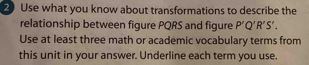 Use what you know about transformations to describe the 
relationship between figure PQRS and figure P'Q'R'S'. 
Use at least three math or academic vocabulary terms from 
this unit in your answer. Underline each term you use.