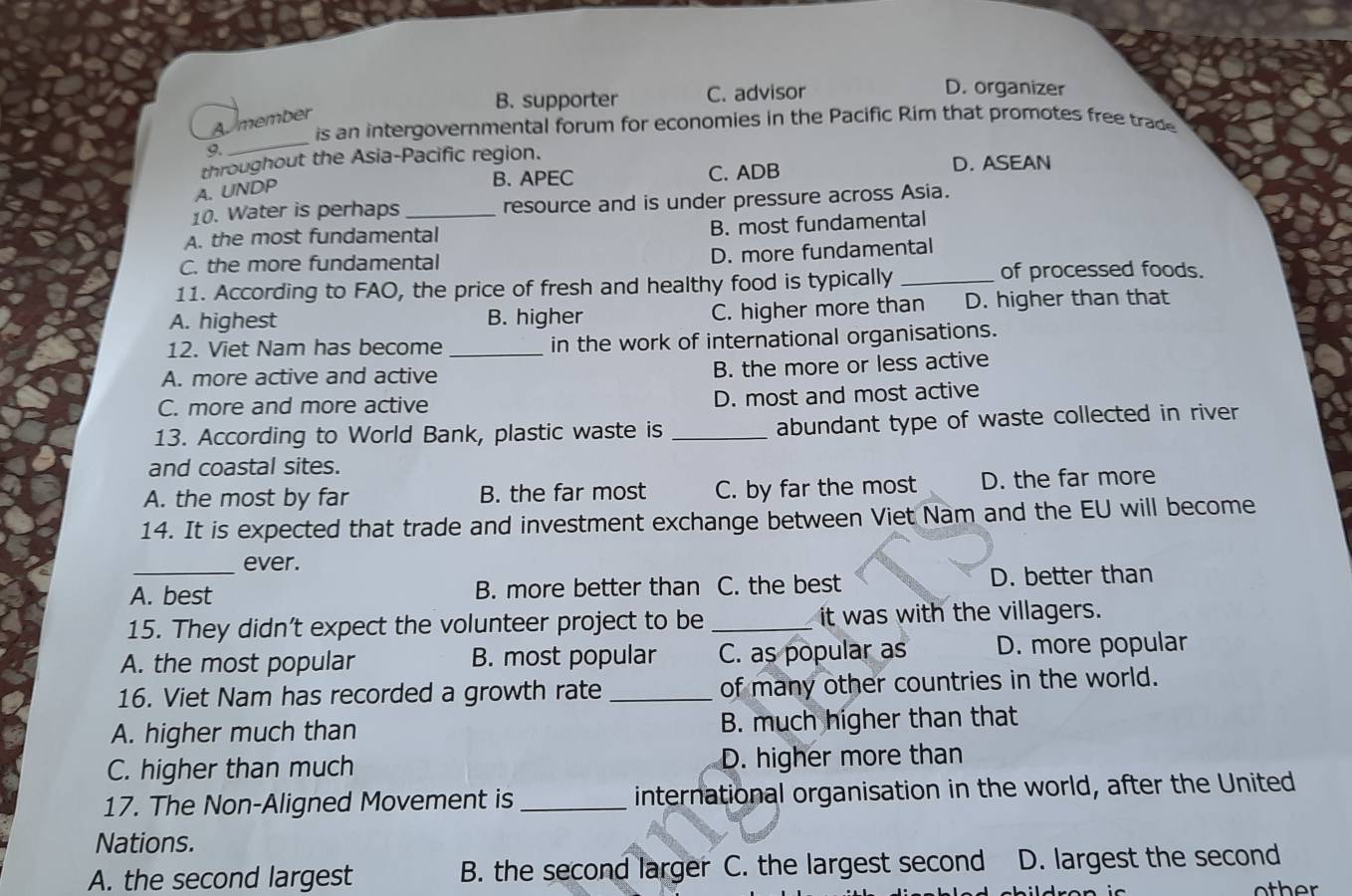 B. supporter C. advisor
D. organizer
Amember
is an intergovernmental forum for economies in the Pacific Rim that promotes free trade
9.
_
throughout the Asia-Pacific region.
A. UNDP
B. APEC C. ADB D. ASEAN
10. Water is perhaps resource and is under pressure across Asia.
A. the most fundamental B. most fundamental
C. the more fundamental
D. more fundamental
11. According to FAO, the price of fresh and healthy food is typically_
of processed foods.
A. highest B. higher C. higher more than D. higher than that
12. Viet Nam has become _in the work of international organisations.
A. more active and active
B. the more or less active
C. more and more active D. most and most active
13. According to World Bank, plastic waste is _abundant type of waste collected in river
and coastal sites.
A. the most by far B. the far most C. by far the most D. the far more
14. It is expected that trade and investment exchange between Viet Nam and the EU will become
_ever.
A. best B. more better than C. the best D. better than
15. They didn’t expect the volunteer project to be_ it was with the villagers.
A. the most popular B. most popular C. as popular as D. more popular
16. Viet Nam has recorded a growth rate _of many other countries in the world.
A. higher much than B. much higher than that
C. higher than much D. higher more than
17. The Non-Aligned Movement is_ international organisation in the world, after the United
Nations.
A. the second largest B. the second larger C. the largest second D. largest the second