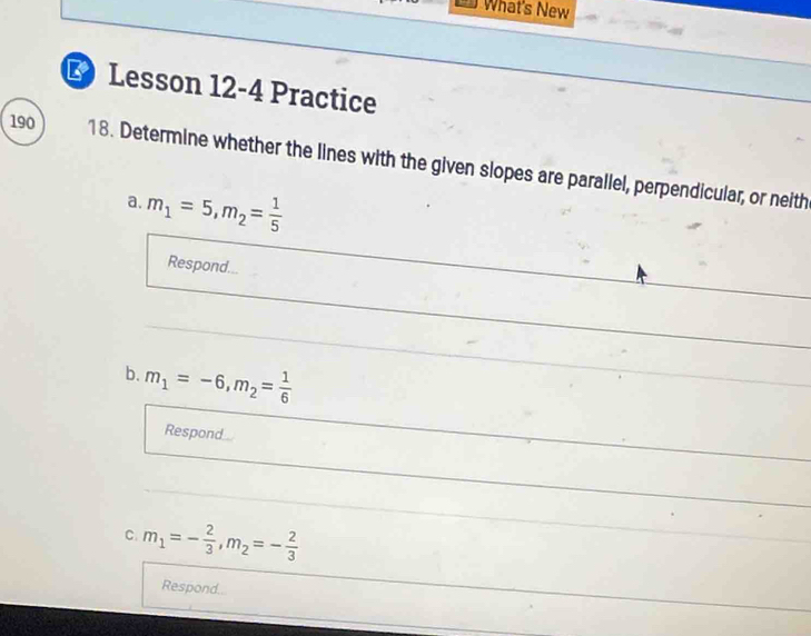 What's New 
L Lesson 12-4 Practice 
190 18. Determine whether the lines with the given slopes are parallel, perpendicular, or neith 
a. m_1=5, m_2= 1/5 
Respond... 
b. m_1=-6, m_2= 1/6 
Respond 
C. m_1=- 2/3 , m_2=- 2/3 
Respond...