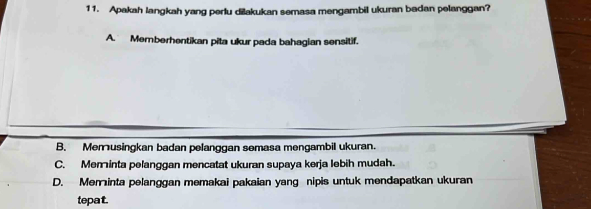 Apakah langkah yang perlu dilakukan semasa mengambil ukuran badan pelanggan?
A. Memberhentikan pita ukur pada bahagian sensitif.
B. Memusingkan badan pelanggan semasa mengambil ukuran.
C. Meminta pelanggan mencatat ukuran supaya kerja lebih mudah.
D. Meminta pelanggan memakai pakaian yang nipis untuk mendapatkan ukuran
tepat.