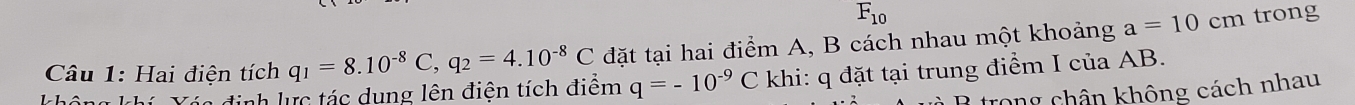 F_10 trong 
Câu 1: Hai điện tích q_1=8.10^(-8)C, q_2=4.10^(-8)C đặt tại hai điểm A, B cách nhau một khoảng a=10cm
Xáa định lực tác dụng lên điện tích điểm q=-10^(-9)C khi: q đặt tại trung điểm I của AB. 
trong chân không cách nhau