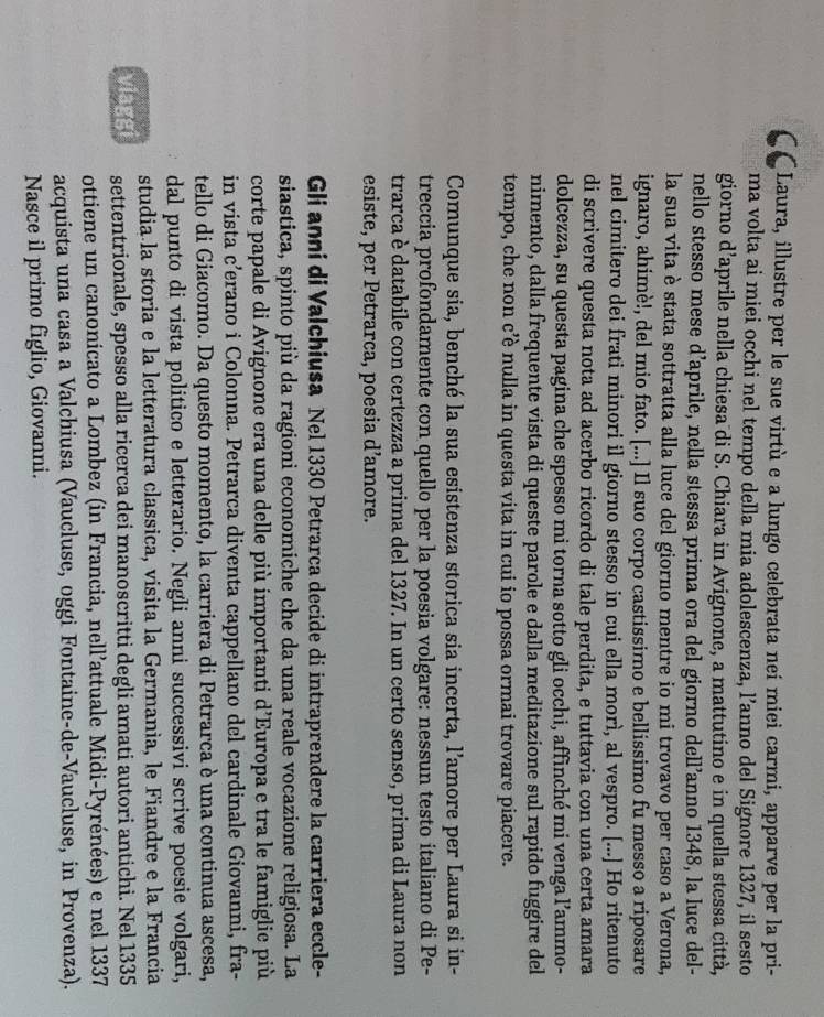 CC Laura, illustre per le sue virtù e a lungo celebrata neí miei carmi, apparve per la pri-
ma volta ai miei occhi nel tempo della mia adolescenza, l’anno del Signore 1327, il sesto
giorno d’aprile nella chiesa di S. Chiara in Avignone, a mattutino e in quella stessa città,
nello stesso mese d’aprile, nella stessa prima ora del giorno dell’anno 1348, la luce del-
la sua vita è stata sottratta alla luce del giorno mentre io mi trovavo per caso a Verona,
ignaro, ahimè!, del mio fato. [...] Il suo corpo castissimo e bellissimo fu messo a riposare
nel cimitero dei frati minori il giorno stesso in cui ella morì, al vespro. [...] Ho ritenuto
di scrivere questa nota ad acerbo ricordo di tale perdita, e tuttavia con una certa amara
dolcezza, su questa pagina che spesso mi torna sotto gli occhi, affinché mi venga l’ammo-
nimento, dalla frequente vista di queste parole e dalla meditazione sul rapido fuggire del
tempo, che non c’è nulla in questa vita in cui io possa ormai trovare piacere.
Comunque sia, benché la sua esistenza storica sia incerta, l’amore per Laura si in-
treccia profondamente con quello per la poesia volgare: nessun testo italiano di Pe-
trarca è databile con certezza a prima del 1327. In un certo senso, prima di Laura non
esiste, per Petrarca, poesia d’amore.
Gli anni di Valchiusa Nel 1330 Petrarca decide di intraprendere la carriera eccle-
siastica, spinto più da ragioni economiche che da una reale vocazione religiosa. La
corte papale di Avignone era una delle più importanti d’Europa e tra le famiglie più
in vista c’erano i Colonna. Petrarca diventa cappellano del cardinale Giovanni, fra-
tello di Giacomo. Da questo momento, la carriera di Petrarca è una continua ascesa,
dal punto di vista politico e letterario. Negli anni successivi scrive poesie volgari,
studia la storia e la letteratura classica, visita la Germania, le Fiandre e la Francia
viaggi settentrionale, spesso alla ricerca dei manoscritti degli amati autori antichi. Nel 1335
ottiene un canonicato a Lombez (in Francia, nell’attuale Midi-Pyrénées) e nel 1337
acquista una casa a Valchiusa (Vaucluse, oggi Fontaine-de-Vaucluse, in Provenza).
Nasce il primo figlio, Giovanni.