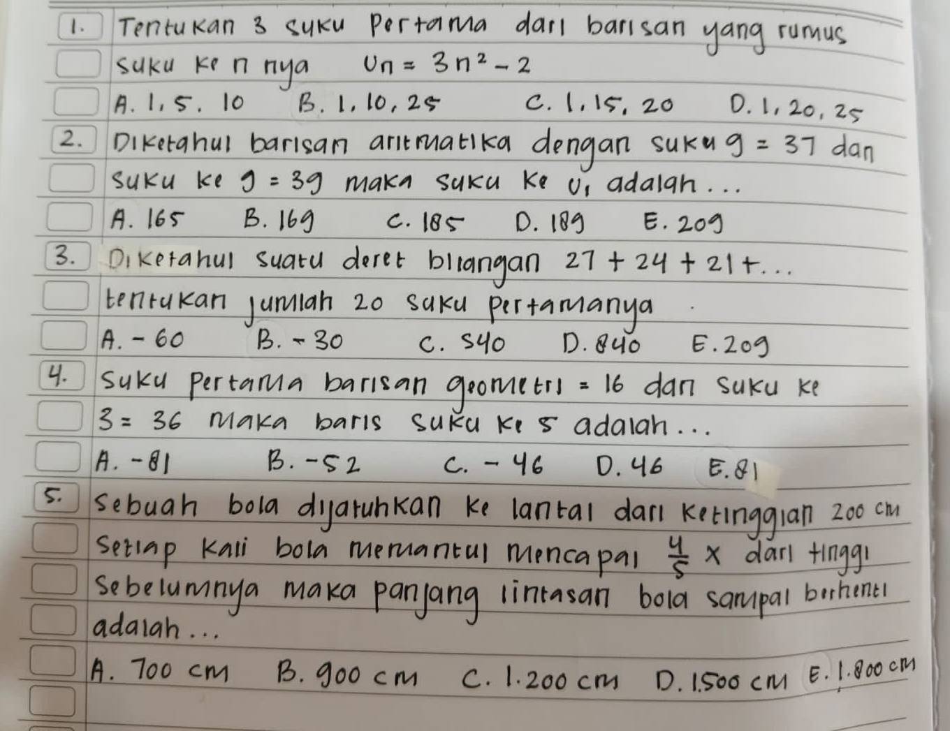 Tentukan 3 suku Pertama darl barisan yang rumus
suku ke n nya U_n=3n^2-2
A. 1, 5. 10 B. 1, 10, 25 C. 1, 15, 20 0. 1, 20, 25
2. Diketahul barisan anitmatika dengan suKu g=37 dan
suKu ke g=3g make suka ke Un adaigh. . .
A. 165 B. 16g C. 18S D. 189 E. 209
3. Diketahul suatu deret bllangan 27+24+21+... 
tenrakan jumiah 20 saku pertamanya
A. - 60 B. - 30 C. syo D. 8uo E. 209
4. SuKu pertama barisan goometry =16 dan suku ke
3=36 Maka barls suka ki s adalah. . .
A. -81 B. -52 C. - 46 D. 46 E. 81
5. sebugh bola dyarunkan ke lantal dar ketinggian 2o0 cm
setlap Kali bola memantul mencapal  4/5 * dan tinggr
sebelumnya maka panjang lintasan bola sampal berhene!
adaiah. . .
A. 700 cm B. goo cm C. 1. 200 cm D. 1. 500 cM E. 1. 800 cm