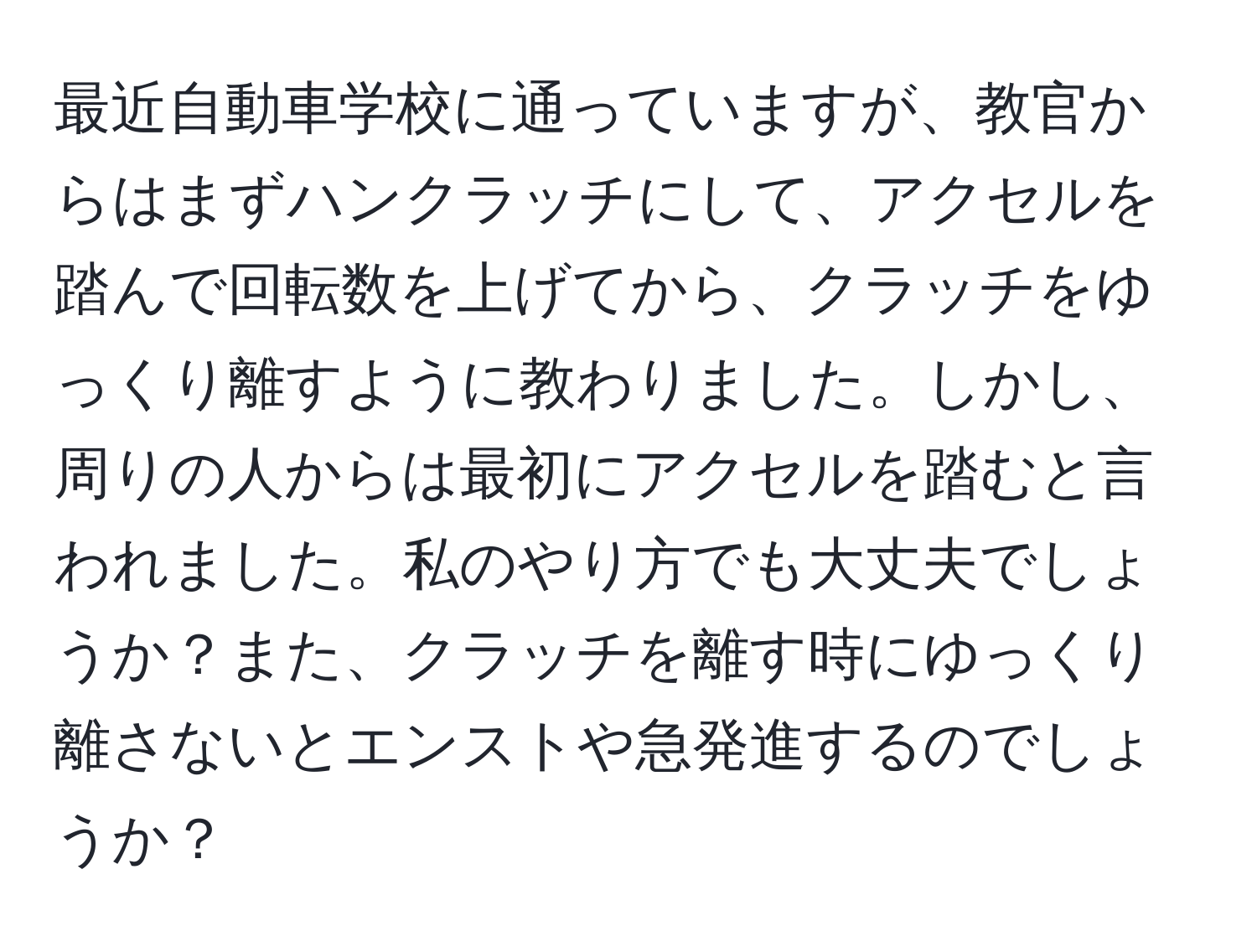 最近自動車学校に通っていますが、教官からはまずハンクラッチにして、アクセルを踏んで回転数を上げてから、クラッチをゆっくり離すように教わりました。しかし、周りの人からは最初にアクセルを踏むと言われました。私のやり方でも大丈夫でしょうか？また、クラッチを離す時にゆっくり離さないとエンストや急発進するのでしょうか？