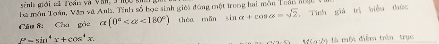 sinh giỏi cả Toán và Văn, 3 học sih 
ba môn Toán, Văn và Anh. Tính số học sinh giỏi đúng một trong hai môn Toán hoạc Vl 
Câu 8: Cho góc alpha (0° <180°) thỏa mãn sin alpha +cos alpha =sqrt(2). Tính giá trị biểu thức
P=sin^4x+cos^4x.
(2,5) M(a:b) là một điểm trên trục