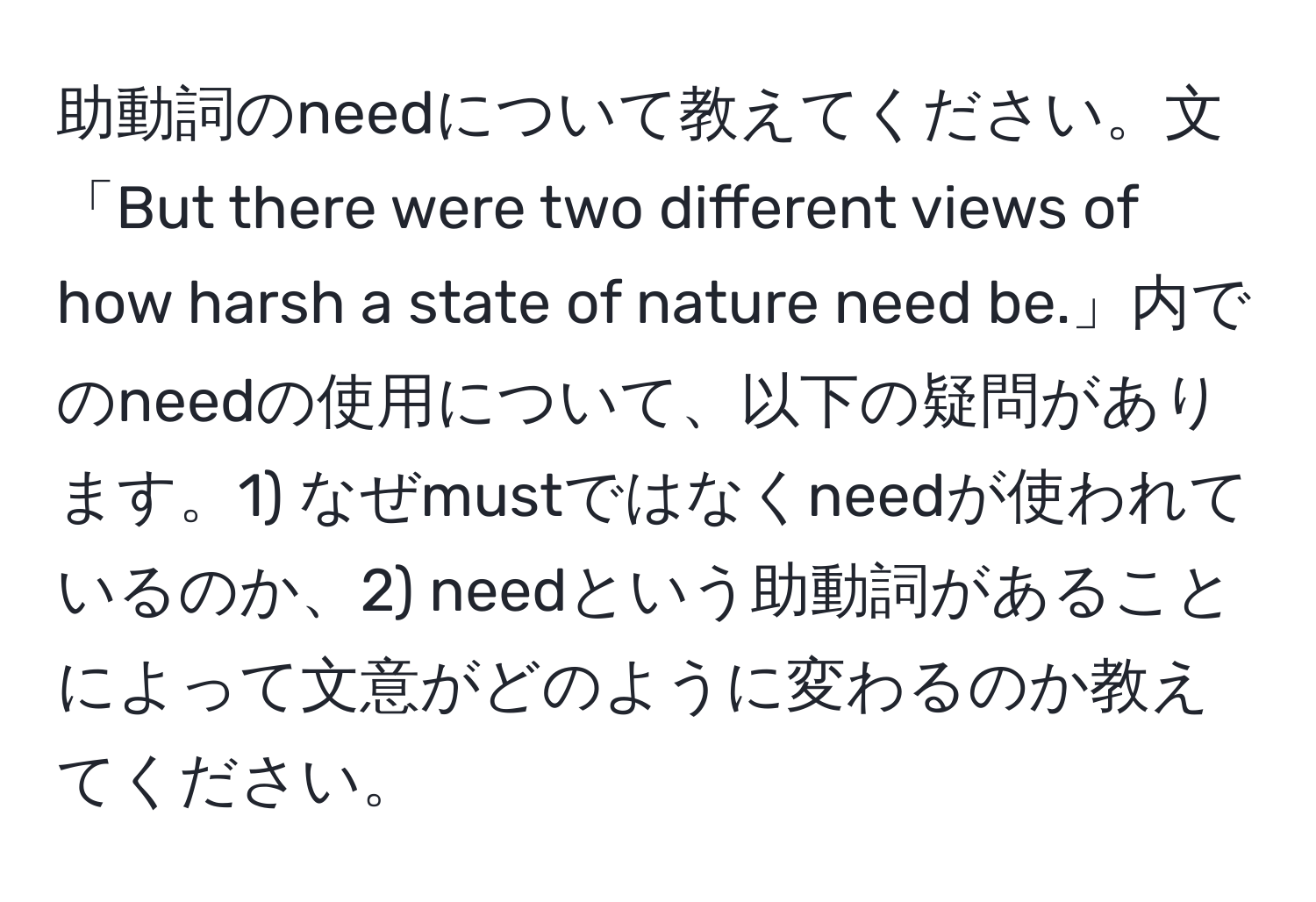 助動詞のneedについて教えてください。文「But there were two different views of how harsh a state of nature need be.」内でのneedの使用について、以下の疑問があります。1) なぜmustではなくneedが使われているのか、2) needという助動詞があることによって文意がどのように変わるのか教えてください。