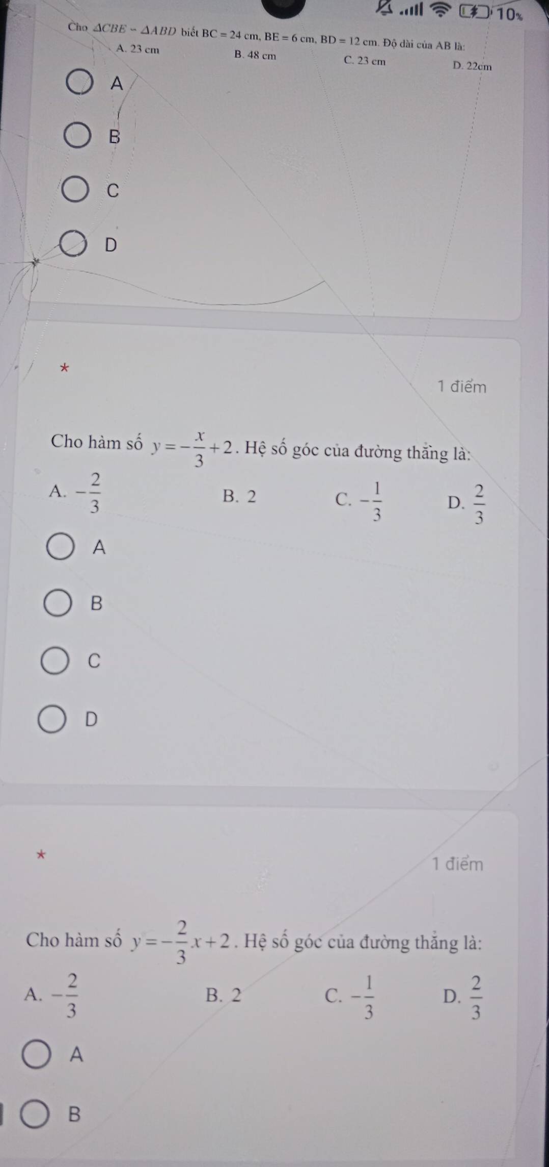 10%
Cho △ CBEsim △ ABD biết BC=24cm, BE=6cm, BD=12 cm. Đô dài của AB là
A. 23 cm B. 48 cm C. 23 cm
D. 22cm
A
B
C
D
*
1 điểm
Cho hàm số y=- x/3 +2. Hệ số góc của đường thắng là:
A. - 2/3  B. 2
C. - 1/3   2/3 
D.
A
B
C
D
1 điểm
Cho hàm số y=- 2/3 x+2. Hệ số góc của đường thắng là:
A. - 2/3  B. 2 C. - 1/3  D.  2/3 
A
B