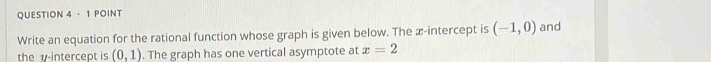 QUESTION 4· 1 POINT 
Write an equation for the rational function whose graph is given below. The æ-intercept is (-1,0) and 
the v -intercept is (0,1). The graph has one vertical asymptote at x=2